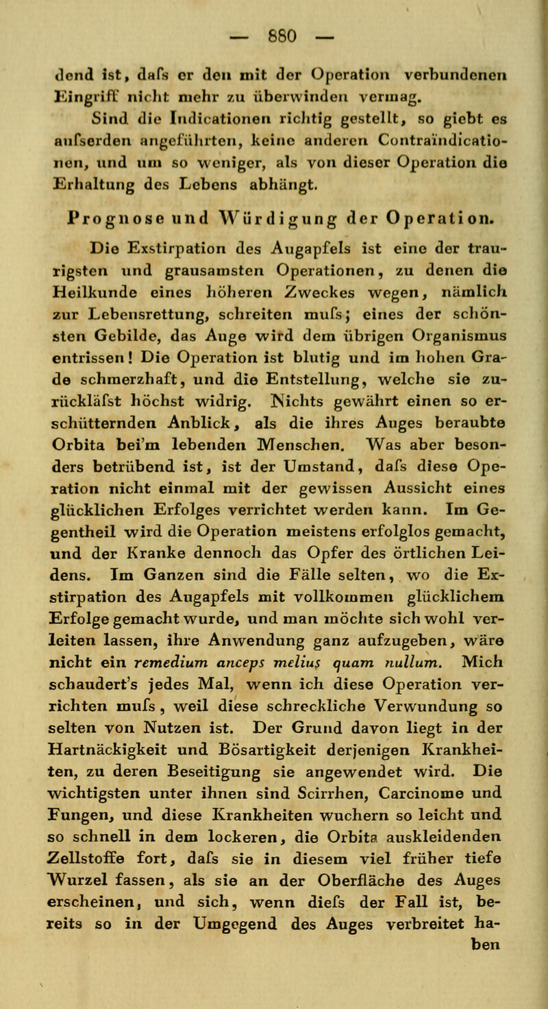 — 680 — dond ist, dafs er den mit der Operation verbundenen Eingriff nicht mehr zu überwinden vermag. Sind die Indurationen richtig gestellt, so giebt es aufserdeu angeführten, keine anderen Contraindicatio- nen, und um so weniger, als von dieser Operation die Erhaltung des Lebens abhängt. Prognose und Würdigung der Operation. Die Exstirpation des Augapfels ist eine der trau- rigsten und grausamsten Operationen, zu denen die Heilkunde eines höheren Zweckes wegen, nämlich zur Lebensrettung, schreiten mufsj eines der schön- sten Gebilde, das Auge wird dem übrigen Organismus entrissen! Die Operation ist blutig und im hohen Gra- de schmerzhaft, und die Entstellung, welche sie zu- rückläfst höchst widrig. Js'ichts gewährt einen so er- schütternden Anblick, als die ihres Auges beraubte Orbita bei'm lebenden Menschen. Was aber beson- ders betrübend ist, ist der Umstand, dafs diese Ope- ration nicht einmal mit der gewissen Aussicht eines glücklichen Erfolges verrichtet werden kann. Im Ge- gentheil wird die Operation meistens erfolglos gemacht, und der Kranke dennoch das Opfer des örtlichen Lei- dens. Im Ganzen sind die Fälle selten, wo die Ex- stirpation des Augapfels mit vollkommen glücklichem Erfolge gemacht wurde, und man möchte sich wohl ver- leiten lassen, ihre Anwendung ganz aufzugeben, wäre nicht ein remedium aneeps melius quam nullum. Mich schaudert's jedes Mal, wenn ich diese Operation ver- richten mufs , weil diese schreckliche Verwundung so selten von Nutzen ist. Der Grund davon liegt in der Hartnäckigkeit und Bösartigkeit derjenigen Krankhei- ten, zu deren Beseitigung sie angewendet wird. Die wichtigsten unter ihnen sind Scirrhen, Carcinome und Fungen, und diese Krankheiten wuchern so leicht und so schnell in dem lockeren, die Orbita auskleidenden Zellstoffe fort, dafs sie in diesem viel früher tiefe Wurzel fassen, als sie an der Oberfläche des Auges erscheinen, und sich, wenn diefs der Fall ist, be- reits so in der Umgegend des Auges verbreitet ha- ben