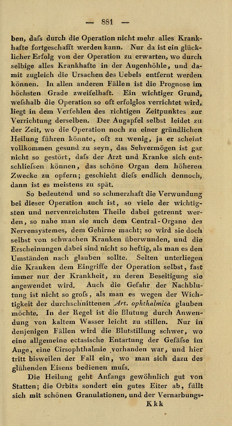 ben, dafs durch die Operation nicht mehr alles Krank- hafte fortgeschafft werden kann. Nur da ist ein glück- licher Erfolg von der Operation zu erwarten, wo durch selbige alles Krankhafte in der Augenhöhle, und da- mit zugleich die Ursachen des Uebels entfernt werden können. In allen anderen Fällen ist die Prognose im höchsten Grade zweifelhaft. Ein wichtiger Grund, wefshalb die Operation so oft erfolglos verrichtet wird, liegt in dem Verfehlen des richtigen Zeitpunktes zur Verrichtung derselben. Der Augapfel selbst leidet zu der Zeit, wo die Operation noch zu einer gründlichen Heilung führen könnte, oft zu wenig, ja er scheint vollkommen gesund zu seyn, das Sehvermögen ist gar nicht so gestört, dafs der Arzt und Kranke sich ent- schliefsen können, das schöne Organ dem höheren Zwecke zu opfern; geschieht diefs endlich dennoch, dann ist es meistens zu spät. So bedeutend und so schmerzhaft die Verwundung bei dieser Operation auch ist, so viele der wichtig- sten und nervenreichsten Theile dabei getrennt wer- den, so nahe man sie auch dem Central-Organe des Nervensystem es, dem Gehirne macht; so wird sie doch selbst von schwachen Kranken überwunden, und die Erscheinungen dabei sind nicht so heftig, als man es den Umständen nach glauben sollte. Selten unterliegen die Kranken dem Eingriffe der Operation selbst, fast immer nur der Krankheit, zu deren Beseitigung sie angewendet wird. Auch die Gefahr der Nachblu- tung ist nicht so grofs, als man es wegen der Wich- tigkeit der durchschnittenen Art. ophthalmica glauben möchte. In der Regel ist die Blutung durch Anwen- dung von kaltem Wasser leicht zu stillen. Nur in denjenigen Fällen wird die Blutstillung schwer, wo eine allgemeine ectasische Entartung der Gefäfse im Auge, eine Cirsophthalmie vorhanden war, und hier tritt bisweilen der Fall ein, wo man sich dazu des glühenden Eisens bedienen mufs. Die Heilung geht Anfangs gewöhnlich gut von Statten; die Orbita sondert ein gutes Eiter ab, füllt sich mit schönen Granulationen, und der Vernarbungs- Kkk