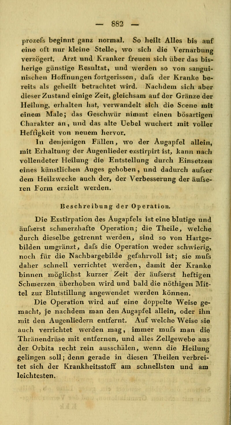 proaefis beginnt ganz normal. So heilt Alles bis auf eine oft nur kleine Stello, wo sich die Vernarbung verzögert. Arzt und Kranker freuen sicli über das bis- herige günstige Piesultat, und werden so von sangui- nischen Hoffnungen fortgerissen, dafs der Kranke be- reits als geheilt betrachtet wird. Nachdem sich aber dieser Zustand einige Zeit, gleichsam auf der Granze der Heilung, erhalten hat, verwandelt sich die Scene mit einem Male; das Geschwür nimmt einen bösartigen Charakter an, und das alte Uebel wuchert mit voller Heftigkeit von neuem hervor. In denjenigen Fällen, wo der Augapfel allein, mit Erhaltung der Augenlieder exstirpirt ist, kann nach vollendeter Heilung die Entstellung durch Einsetzen eines künstlichen Auges gehoben, und dadurch aufser dem Heilzwecke auch der, der Verbesserung der aufse- ien Form erzielt werden. Beschreibung der Operation. Die Exstirpation des Augapfels ist eine blutige und äufserst schmerzhafte Operation; die Theile, welche durch dieselbe getrennt werden, sind so von Hartge- bilden umgränzt, dafs die Operation weder schwierig, noch für die Nachbargebilde gefahrvoll ist; sie mufs daher schnell verrichtet werden, damit der Kranke binnen möglichst kurzer Zeit der äufserst heftigen Schmerzen überhoben wird und bald die nöthigen Mit- tel zur Blutstillung angewendet werden können. Die Operation wird auf eine doppelte Weise ge- macht, je nachdem man den Augapfel allein, oder ihn mit den Augenliedern entfernt. Auf welche Weise sie auch verrichtet werden mag, immer mufs man die Thränendrüse mit entfernen, und alles Zellgewebe aus der Orbita recht rein ausschälen, wenn die Heilung gelingen soll; denn gerade in diesen Theilen verbrei- tet sich der Krankheitsstoff am schnellsten und am leichtesten.