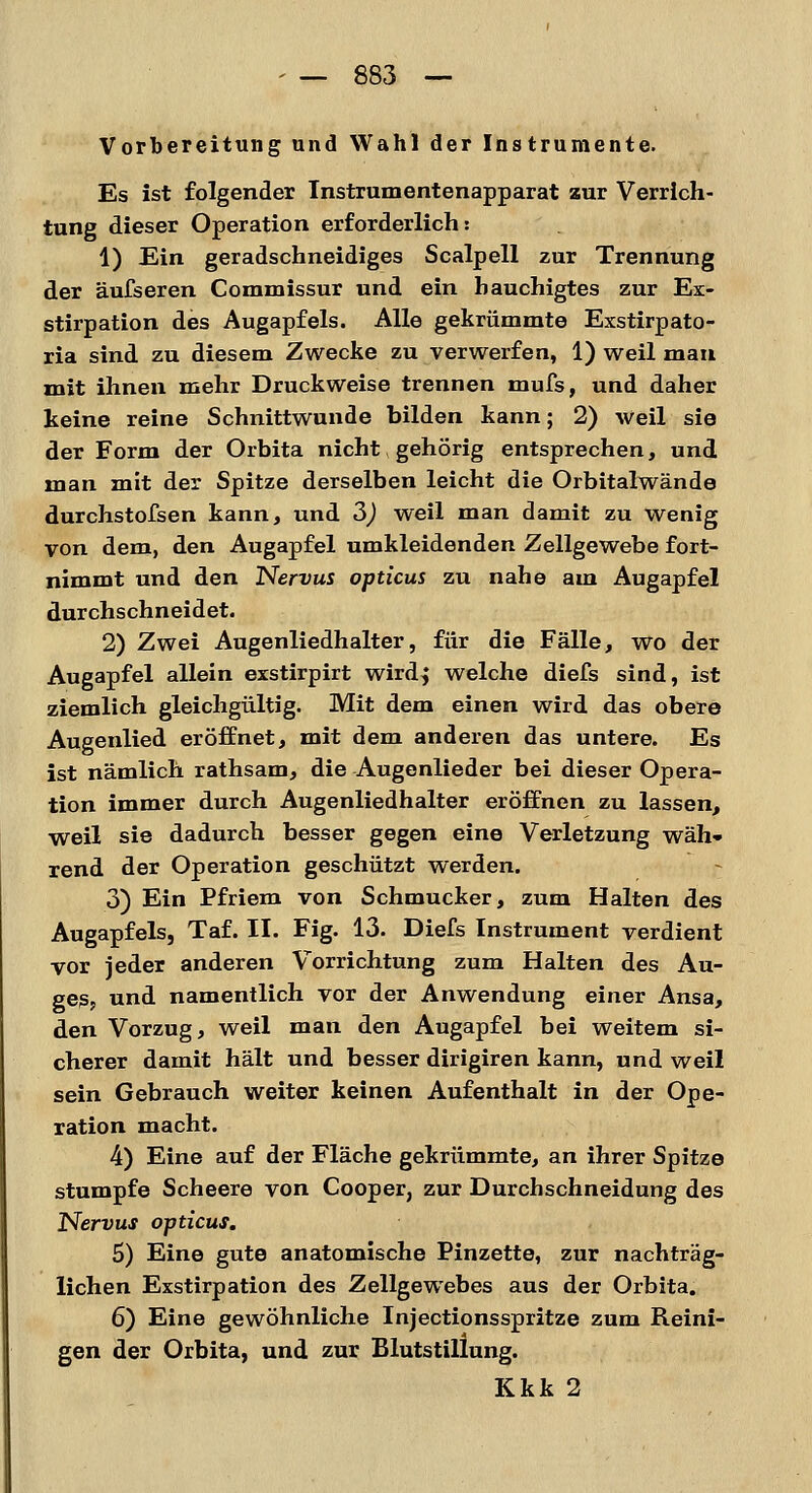 Vorbereitung und Wahl der Instrumente. Es ist folgender Instrumentenapparat zur Verrich- tung dieser Operation erforderlich: 1) Ein geradschneidiges Scalpell zur Trennung der äufseren Commissur und ein hauchigtes zur Ex- stirpation des Augapfels. Alle gekrümmte Exstirpato- ria sind zu diesem Zwecke zu verwerfen, 1) weil man mit ihnen mehr Druckweise trennen mufs, und daher keine reine Schnittwunde bilden kann; 2) weil sie der Form der Orbita nicht, gehörig entsprechen, und man mit der Spitze derselben leicht die Orbitalwände durchstofsen kann, und 3) weil man damit zu wenig von dem, den Augapfel umkleidenden Zellgewebe fort- nimmt und den Nervus opticus zu nahe am Augapfel durchschneidet. 2) Zwei Augenliedhalter, für die Fälle, wo der Augapfel allein exstirpirt wirdj welche diefs sind, ist ziemlich gleichgültig. Mit dem einen wird das obere Augenlied eröffnet, mit dem anderen das untere. Es ist nämlich rathsam, die Augenlieder bei dieser Opera- tion immer durch Augenliedhalter eröffnen zu lassen, weil sie dadurch besser gegen eine Verletzung wäh- rend der Operation geschützt werden. 3) Ein Pfriem von Schmucker, zum Halten des Augapfels, Taf. II. Fig. 13. Diefs Instrument verdient vor jeder anderen Vorrichtung zum Halten des Au- ges? und namentlich vor der Anwendung einer Ansa, den Vorzug, weil man den Augapfel bei weitem si- cherer damit hält und besser dirigiren kann, und weil sein Gebrauch weiter keinen Aufenthalt in der Ope- ration macht. 4) Eine auf der Fläche gekrümmte, an ihrer Spitze stumpfe Scheere von Cooper, zur Durchschneidung des Nervus opticus. 5) Eine gute anatomische Pinzette, zur nachträg- lichen Exstirpation des Zellgewebes aus der Orbita. 6) Eine gewöhnliche Injectionsspritze zum Reini- gen der Orbita, und zur Blutstillung. Kkk 2