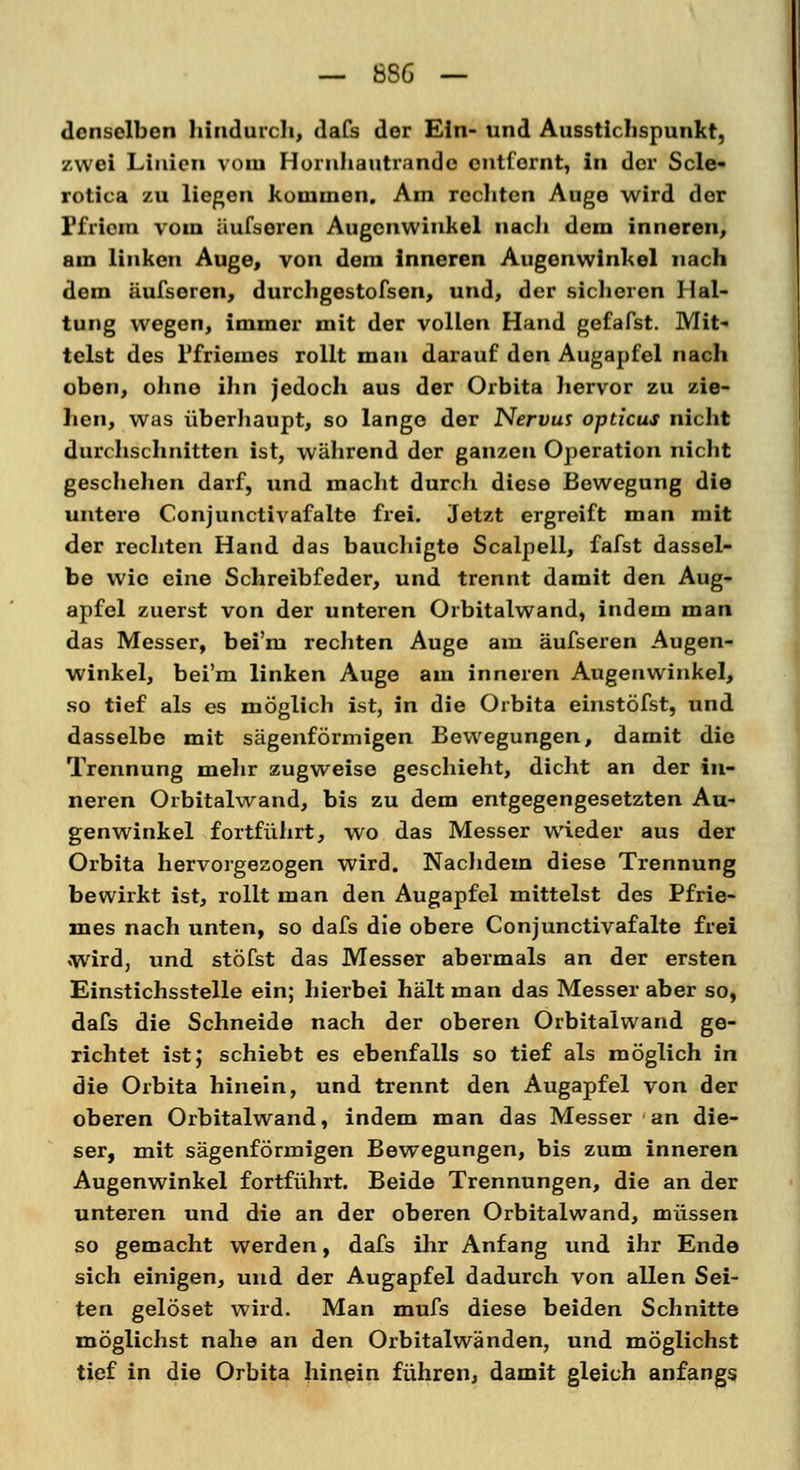 dcnsolben hindurch, dafs der Ein- und Ausstichspunkt, zwei Linien vom Hornhautrandc entfernt, in der Scle- rotica zu liegen kommen. Am rechten Auge wird der Pfriem vom äufsoren Augenwinkel nach dem inneren, am linken Auge, von dem inneren Augenwinkel nach dem äufsoren, durchgestofsen, und, der sicheren Hal- tung wegen, immer mit der vollen Hand gefafst. Mit- telst des l'friemes rollt man darauf den Augapfel nach oben, ohne ihn jedoch aus der Orbita hervor zu zie- hen, was überhaupt, so lange der Nervus opticus nicht durchschnitten ist, während der ganzen Operation nicht geschehen darf, und macht durch diese Bewegung die untere Conjunctivafalte frei. Jetzt ergreift man mit der rechten Hand das bauchigte Scalpell, fafst dassel- be wie eine Schreibfeder, und trennt damit den Aug- apfel zuerst von der unteren Orbitalwand, indem man das Messer, bei'm rechten Auge am äufseren Augen- winkel, bei'm linken Auge am inneren Augenwinkel, so tief als es möglich ist, in die Orbita einstöfst, und dasselbe mit sägenförmigen Bewegungen, damit die Trennung mehr zugweise geschieht, dicht an der in- neren Orbitalwand, bis zu dem entgegengesetzten Au- genwinkel fortführt, wo das Messer wieder aus der Orbita hervorgezogen wird. Nachdem diese Trennung bewirkt ist, rollt man den Augapfel mittelst des Pfrie- mes nach unten, so dafs die obere Conjunctivafalte frei wird, und stöfst das Messer abermals an der ersten Einstichsstelle ein; hierbei hält man das Messer aber so, dafs die Schneide nach der oberen Orbitalwand ge- richtet ist; schiebt es ebenfalls so tief als möglich in die Orbita hinein, und trennt den Augapfel von der oberen Orbitalwand, indem man das Messer an die- ser, mit sägenförmigen Bewegungen, bis zum inneren Augenwinkel fortführt. Beide Trennungen, die an der unteren und die an der oberen Orbitalwand, müssen so gemacht werden, dafs ihr Anfang und ihr Ende sich einigen, und der Augapfel dadurch von allen Sei- ten gelöset wird. Man mufs diese beiden Schnitte möglichst nahe an den Orbitalwänden, und möglichst tief in die Orbita hinein führen, damit gleich anfangs