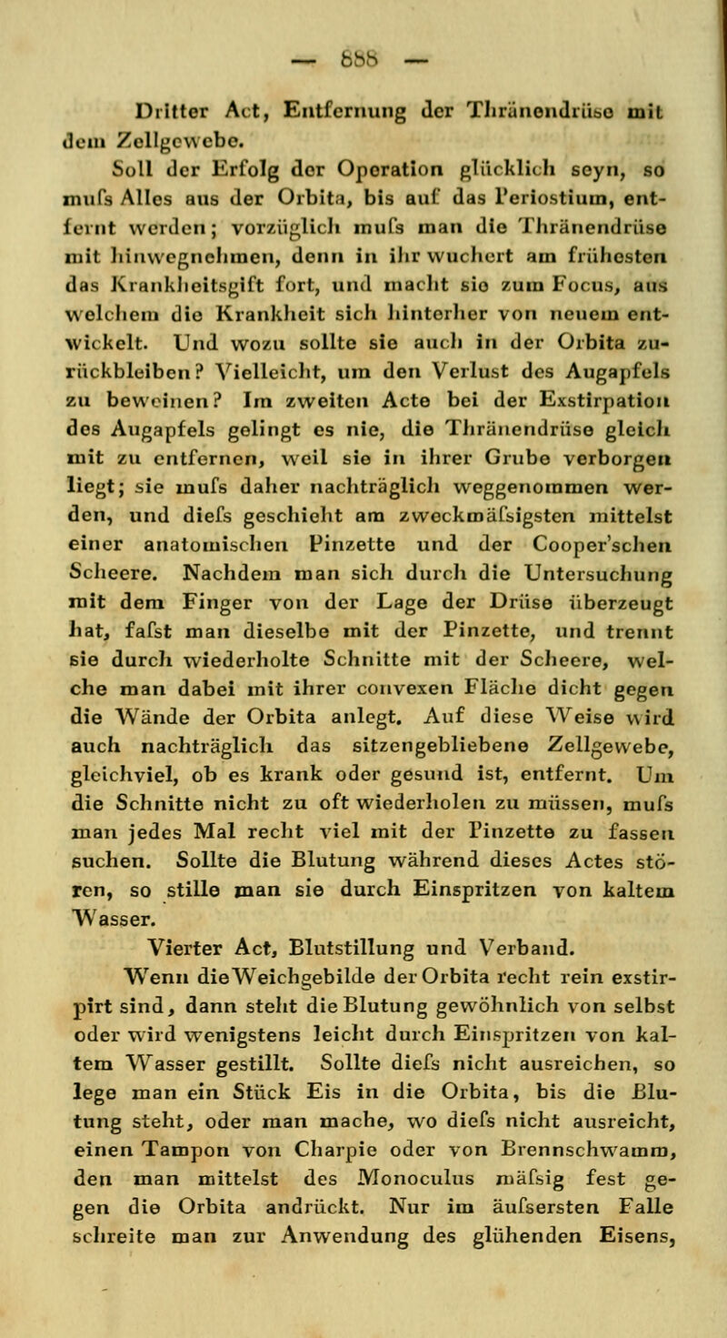 Dritter Act, Entfernung der Thränendriise mit dem Zellgewebe. Soll der Erfolg der Oporation glücklich seyn, so mufs Alles aus der Orbita, bis auf das L'eriostiuui, ent- fernt werden; vorzüglich mufs man die Thränendriise mit hinwegnehmen, denn in ihr wuchert am frühesten das Krankheitsgift fort, und macht sio zum Focus, aus Welchem die Krankheit sich hinterher von neuem ent- wickelt. Und wozu sollte sie auch in der Orbita zu- rückbleiben ? Vielleicht, um den Verlust des Augapfels zu beweinen? Im zweiten Acte bei der Exstirpation des Augapfels gelingt es nie, die Thränendriise gleich mit zu entfernen, weil sie in ihrer Grube verborgen liegt; sie mufs daher nachträglich weggenommen wer- den, und diefs geschieht am zweckmäfsigsten mittelst einer anatomischen Pinzette und der Cooper'schen Scheere. Nachdem man sich durch die Untersuchung mit dem Finger von der Lage der Drüse überzeugt hat, fafst man dieselbe mit der Pinzette, und trennt sie durch wiederholte Schnitte mit der Scheere, wel- che man dabei mit ihrer convexen Fläche dicht gegen die Wände der Orbita anlegt. Auf diese Weise wird auch nachträglich das sitzengebliebene Zellgewebe, gleichviel, ob es krank oder gesund ist, entfernt. Um die Schnitte nicht zu oft wiederholen zu müssen, mufs man jedes Mal recht viel mit der Pinzette zu fassen suchen. Sollte die Blutung während dieses Actes stö- ren, so stille man sie durch Einspritzen von kaltem Wasser. Vierter Act, Blutstillung und Verband. Wenn die Weichgebilde der Orbita recht rein exstir- pirt sind, dann steht die Blutung gewöhnlich von selbst oder wird wenigstens leicht durch Einspritzen von kal- tem Wasser gestillt. Sollte diefs nicht ausreichen, so lege man ein Stück Eis in die Orbita, bis die Blu- tung steht, oder man mache, wo diefs nicht ausreicht, einen Tampon von Charpie oder von Brennschwamm, den man mittelst des Monoculus mäfsig fest ge- gen die Orbita andrückt. Nur im äufsersten Falle schreite man zur Anwendung des glühenden Eisens,