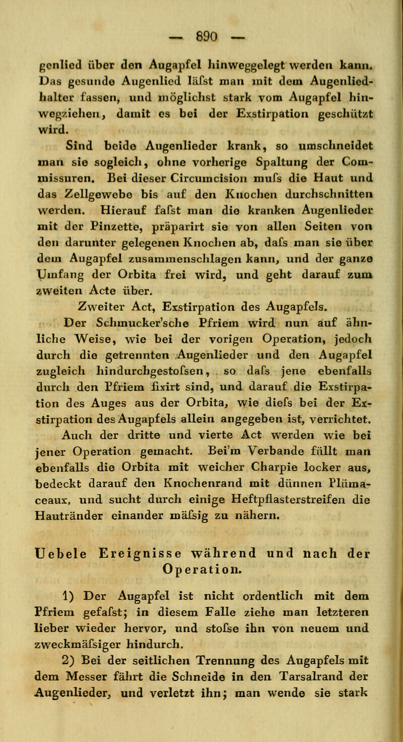 gcnlied über den Augapfel hinweggelegt werden kann. Das gesunde Augcnlied läfst man mit dem Augenlied- halter lassen, und möglichst stark vom Augapfel hin- wcg/.iehen, damit es bei der Exstirpation geschützt wird. Sind beide Augenlieder krank, so umschneidet man sie sogleich, ohne vorherige Spaltung der Com- missuren. Bei dieser Circumcision mufs die Haut und das Zellgewebe bis auf den Knochen durchschnitten weiden. Hierauf fafst man die kranken Augenlieder mit der Pinzette, präparirt sie von allen Seiten von den darunter gelegenen Knochen ab, dafs man sie über dem Augapfel zusammenschlagen kann, und der ganze Umfang der Orbita frei wird, und geht darauf zum zweiten Acte über. Zweiter Act, Exstirpation des Augapfels. Der Schmucker'sche Pfriem wird nun auf ähn- liche Weise, wie bei der vorigen Operation, jedoch durch die getrennten Augenlieder und den Augapfel zugleich hindurcbgestofsen, so dafs jene ebenfalls durch den Pfriem fixirt sind, und darauf die Exstirpa- tion des Auges aus der Orbita, wie diefs bei der Ex- stirpation des Augapfels allein angegeben ist, verrichtet. Auch der dritte und vierte Act werden wie bei jener Operation gemacht. Bei'm Verbände füllt man ebenfalls die Orbita mit weicher Charpie locker aus, bedeckt darauf den Knochenrand mit dünnen Plüma- ceaux, und sucht durch einige Heftpflasterstreifen die Hautränder einander mäfsig zu nähern. Uebele Ereignisse während und nach der Operation. 1) Der Augapfel ist nicht ordentlich mit dem Pfriem gefafst; in diesem Falle ziehe man letzteren lieber wieder hervor, und stofse ihn von neuem und zweckmäfsiger hindurch. 2) Bei der seitlichen Trennung des Augapfels mit dem Messer fährt die Schneide in den Tarsalrand der Augenlieder, und verletzt ihn; man wende sie stark