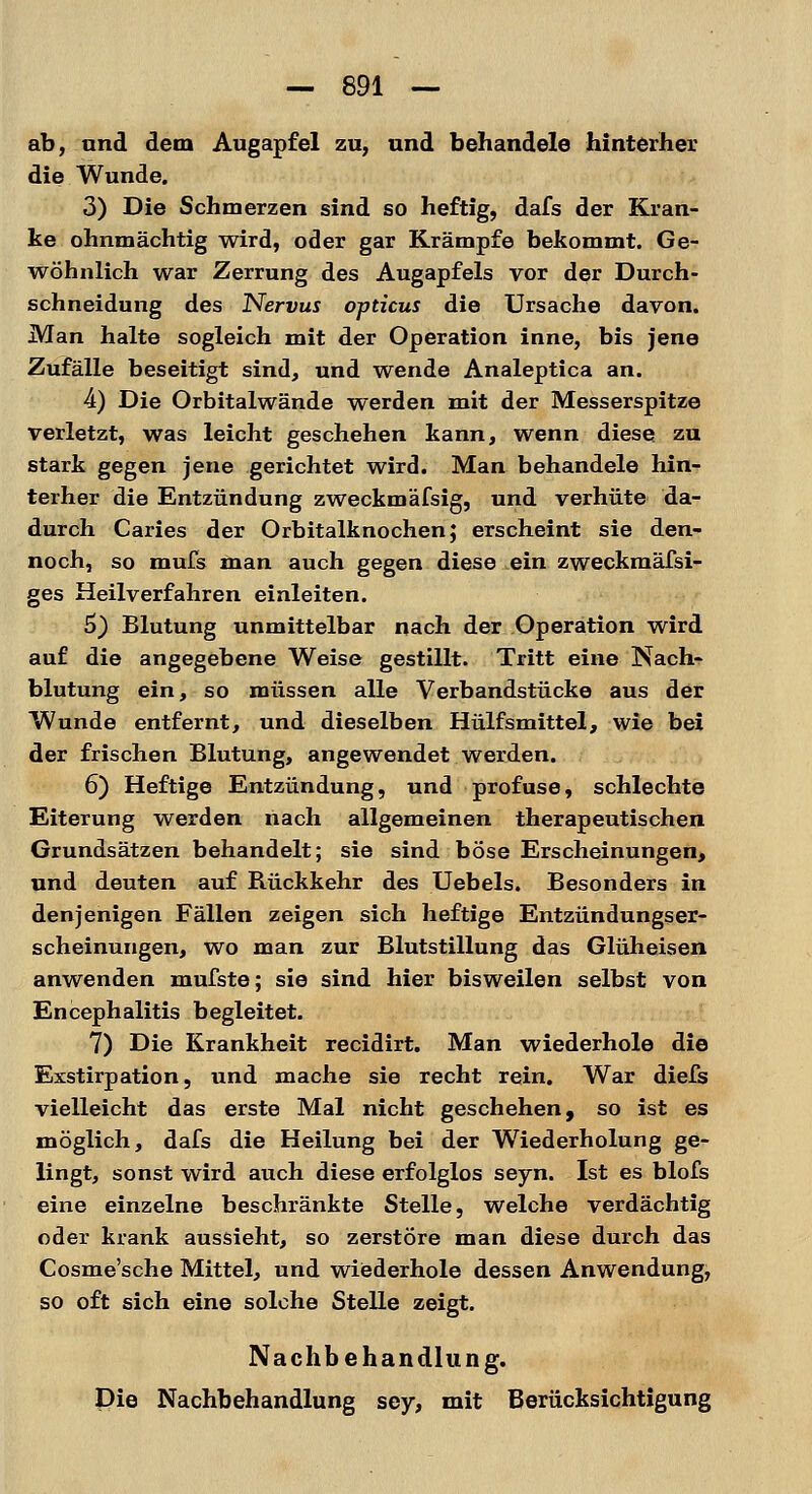 ab, und dem Augapfel zu, und behandele hinterher die Wunde. 3) Die Schmerzen sind so heftig, dafs der Kran- ke ohnmächtig wird, oder gar Krämpfe bekommt. Ge- wöhnlich war Zerrung des Augapfels vor der Durch- schneidung des Nervus opticus die Ursache davon. Man halte sogleich mit der Operation inne, bis jene Zufälle beseitigt sind, und wende Analeptica an. 4) Die Orbitalwände werden mit der Messerspitze verletzt, was leicht geschehen kann, wenn diese zu stark gegen jene gerichtet wird. Man behandele hin- terher die Entzündung zweckmäfsig, und verhüte da- durch Caries der Orbitalknochen; erscheint sie den- noch, so mufs man auch gegen diese ein zweckmäfsi- ges Heilverfahren einleiten. 5) Blutung unmittelbar nach der Operation wird auf die angegebene Weise gestillt. Tritt eine Nach- blutung ein, so müssen alle Verbandstücke aus der Wunde entfernt, und dieselben Hülfsmittel, wie bei der frischen Blutung, angewendet werden. 6) Heftige Entzündung, und profuse, schlechte Eiterung werden nach allgemeinen therapeutischen Grundsätzen behandelt; sie sind böse Erscheinungen, und deuten auf Rückkehr des Uebels. Besonders in denjenigen Fällen zeigen sich heftige Entzündungser- scheinungen, wo man zur Blutstillung das Glüheisen anwenden mufste; sie sind hier bisweilen selbst von Encephalitis begleitet. 7) Die Krankheit recidirt. Man wiederhole die Exstirpation, und mache sie recht rein. War diefs vielleicht das erste Mal nicht geschehen, so ist es möglich, dafs die Heilung bei der Wiederholung ge- lingt, sonst wird auch diese erfolglos seyn. Ist es blofs eine einzelne beschränkte Stelle, welche verdächtig oder krank aussieht, so zerstöre man diese durch das Cosme'sche Mittel, und wiederhole dessen Anwendung, so oft sich eine solche Stelle zeigt. Nachbehandlung. Die Nachbehandlung sey, mit Berücksichtigung