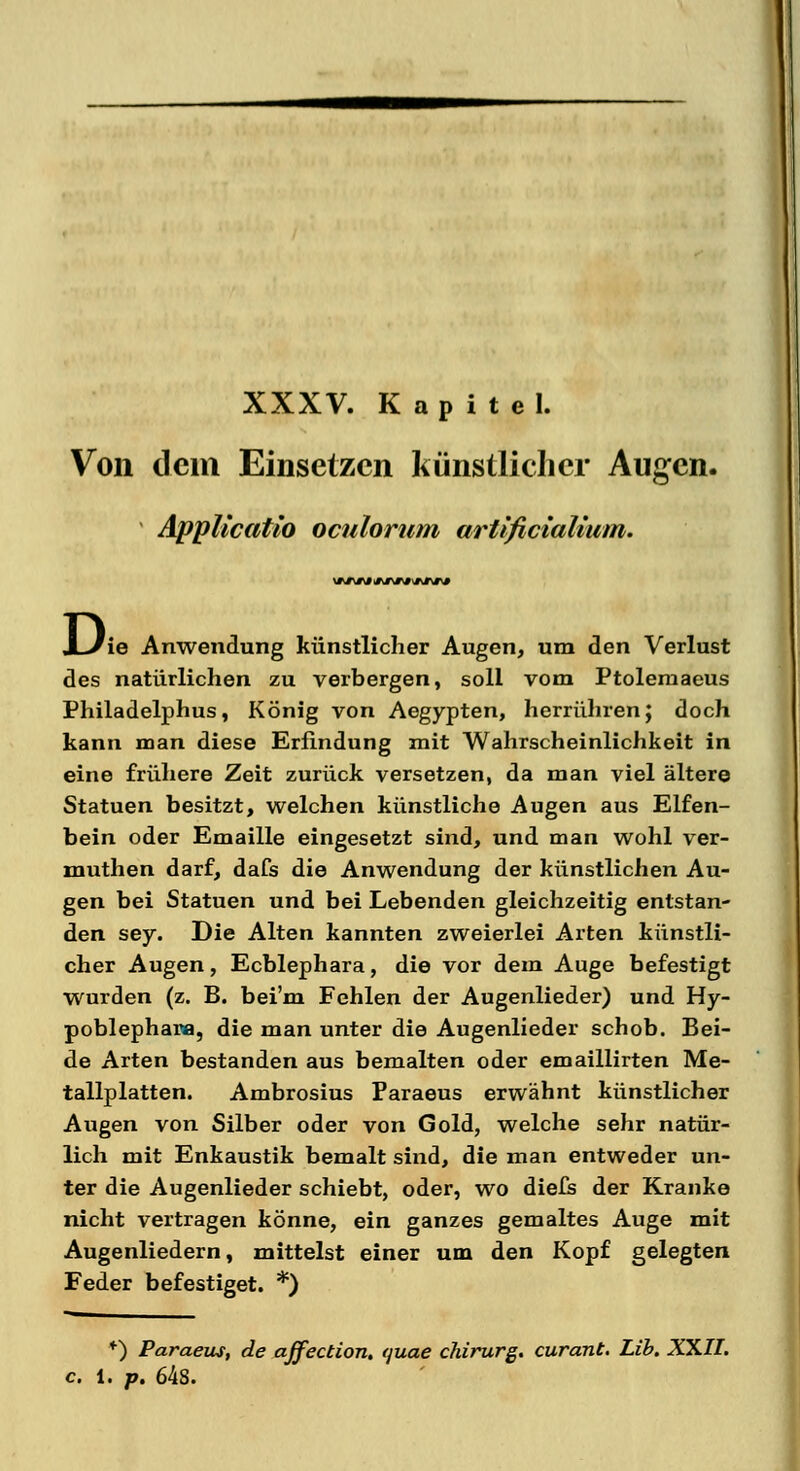 XXXV. Kapitel. Von dem Einsetzen künstlicher Augen. ÄppUcatio oculorum artlficiaUum. JL/ie Anwendung künstlicher Augen, um den Verlust des natürlichen zu verbergen, soll vom Ptolemaeus Philadelphus, König von Aegypten, herrühren; doch kann man diese Erfindung mit Wahrscheinlichkeit in eine frühere Zeit zurück versetzen, da man viel ältere Statuen besitzt, welchen künstliche Augen aus Elfen- bein oder Emaille eingesetzt sind, und man wohl ver- muthen darf, dafs die Anwendung der künstlichen Au- gen bei Statuen und bei Lebenden gleichzeitig entstan- den sey. Die Alten kannten zweierlei Arten künstli- cher Augen, Ecblephara, die vor dem Auge befestigt wurden (z. B. bei'm Fehlen der Augenlieder) und Hy- poblephara, die man unter die Augenlieder schob. Bei- de Arten bestanden aus bemalten oder emaillirten Me- tallplatten. Ambrosius Paraeus erwähnt künstlicher Augen von Silber oder von Gold, welche sehr natür- lich mit Enkaustik bemalt sind, die man entweder un- ter die Augenlieder schiebt, oder, wo diefs der Kranke nicht vertragen könne, ein ganzes gemaltes Auge mit Augenliedern, mittelst einer um den Kopf gelegten Feder befestiget. *) ♦) Paraeus, de ajfection, quae chirurg. curant. Lib. XXII. c. l. p. 64s.