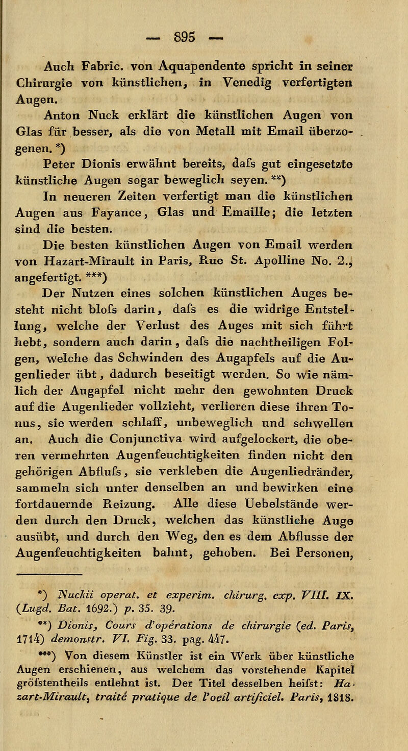 Auch Fabric. von Aquapendente spricht in seiner Chirurgie von künstlichen, in Venedig verfertigten Augen. Anton Nuck erklärt die künstlichen Augen von Glas für besser, als die von Metall mit Email überzo- genen. *) Peter Dionis erwähnt bereits, dafs gut eingesetzte künstliche Augen sogar beweglich seyen. **) In neueren Zeiten verfertigt man die künstlichen Augen aus Fayance, Glas und Emaille; die letzten sind die besten. Die besten künstlichen Augen von Email werden von Hazart-Mirault in Paris, Rue St. Apolline No. 2., angefertigt. ***) Der Nutzen eines solchen künstlichen Auges be- steht nicht blofs darin, dafs es die widrige Entstel- lung, welche der Verlust des Auges mit sich führt hebt, sondern auch darin, dafs die nachtheiligen Fol- gen, welche das Schwinden des Augapfels auf die Au- genlieder übt, dadurch beseitigt werden. So wie näm- lich der Augapfel nicht mehr den gewohnten Druck auf die Augenlieder vollzieht, verlieren diese ihren To- nus, sie werden schlaff, unbeweglich und schwellen an. Auch die Conjunctiva wird aufgelockert, die obe- ren vermehrten Augenfeuchtigkeiten finden nicht den gehörigen Abflufs, sie verkleben die Augenliedränder, sammeln sich unter denselben an und bewirken eine fortdauernde Reizung. Alle diese Uebelstände wer- den durch den Druck, welchen das künstliche Auge ausübt, und durch den Weg, den es dem Abflüsse der Augenfeuchtigkeiten bahnt, gehoben. Bei Personen, *) ISuckii operat. et experim. chirurg, exp. VIII. IX. (Lugd. Bat. 1692.) p. 35. 39- •¥) Dionisj Cours et Operations de Chirurgie (ed. Paris, I7l4) demonstr. VI. Fig. 33. pag. 447. •**) Von diesem Künstler ist ein Werk über künstliche Augen erschienen, aus welchem das vorstehende Kapitel gröfstentheils entlehnt ist. Der Titel desselben heifst: Ha- zart-Mirault, traite pratique de l'oeil artißciel. Paris, 1818.