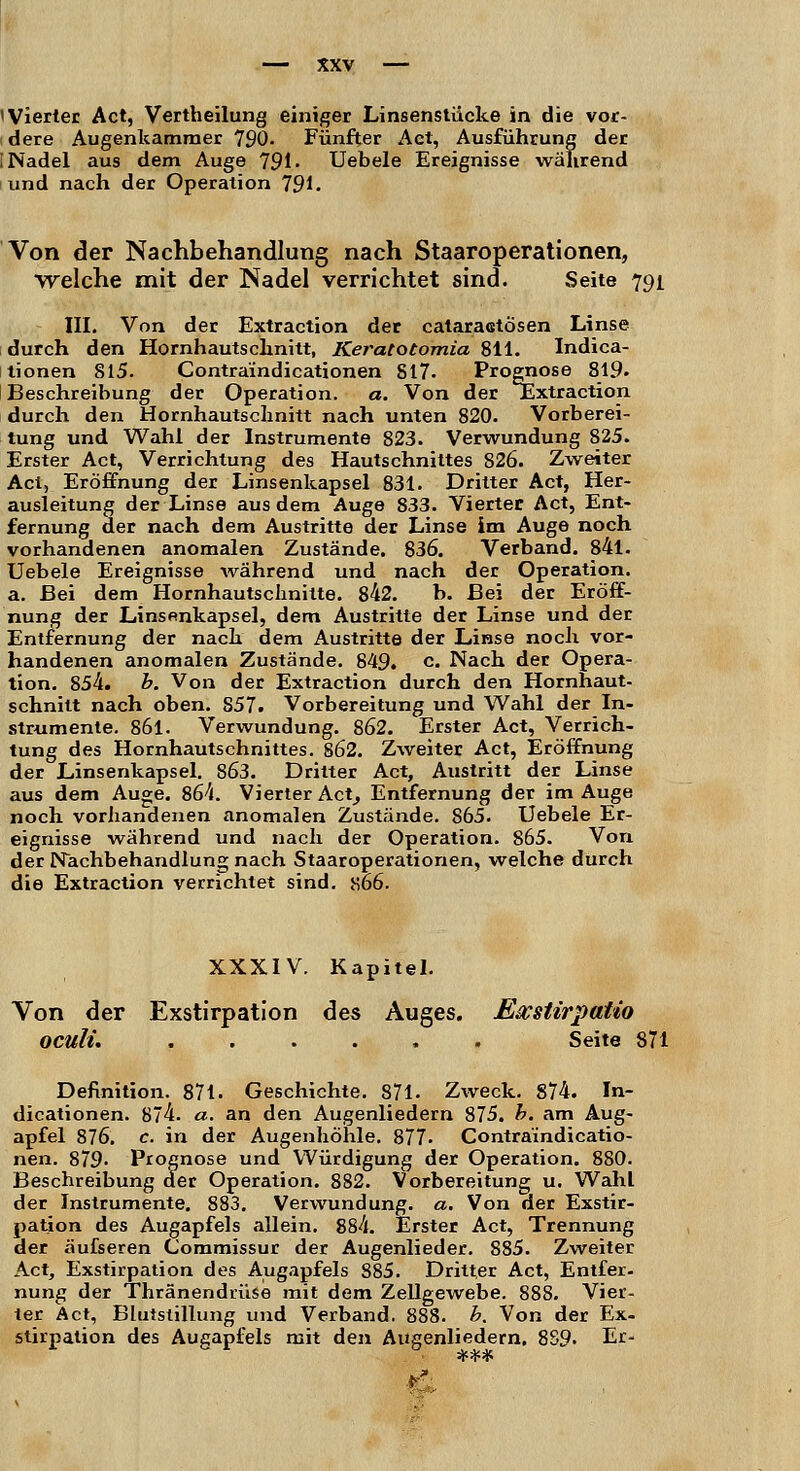 »Vierter Act, Vertheilung einiger Linsenstücke in die vor- dere Augenkammer 790. Fünfter Act, Ausführung der [Nadel aus dem Auge 791. Uebele Ereignisse während und nach der Operation 791. Von der Nachbehandlung nach Staaroperationen, welche mit der Nadel verrichtet sind. Seite 791 III. Von der Extraction der cataraetösen Linse durch den Hornhautschnitt, Keratotomia 811. Indica- tionen 815. Contra'indicationen S17. Prognose 819» Beschreibung der Operation. a. Von der JExtraction durch den Hornhautschnitt nach unten 820. Vorberei- tung und Wahl der Instrumente 823. Verwundung 825. Erster Act, Verrichtung des Hautschnittes 826. Zweiter Act, Eröffnung der Linsenkapsel 831. Dritter Act, Her- ausleitung der Linse aus dem Auge 833. Vierter Act, Ent- fernung der nach dem Austritte der Linse im Auge noch vorhandenen anomalen Zustände. 836. Verband. 84l. Uebele Ereignisse während und nach der Operation, a. Bei dem Hornhautschnitte. 842. b. Bei der Eröff- nung der Linsenkapsel, dem Austritte der Linse und der Entfernung der nach dem Austritte der Linse noch vor- handenen anomalen Zustände. 849. c. Nach der Opera- tion. 854. b. Von der Extraction durch den Hornhaut- schnitt nach oben. S57. Vorbereitung und Wahl der In- strumente. 861. Verwundung. 862. Erster Act, Verrich- tung des Hornhautschnittes. 862. Zweiter Act, Eröffnung der Linsenkapsel. 863. Dritter Act, Austritt der Linse aus dem Auge. 864. Vierter Act, Entfernung der im Auge noch vorhandenen anomalen Zustände. 865. Uebele Er- eignisse während und nach der Operation. 865. Von der Nachbehandlung nach Staaroperationen, welche durch die Extraction verrichtet sind. Ji66. XXXIV. Kapitel. Von der Exstirpation des Auges. Eacstirpatio oculi. Seite 871 Definition. 871. Geschichte. 871. Zweck. 874. In- dicationen. 874. a. an den Augenliedern 875. b. am Aug- apfel 876. c. in der Augenhöhle. 877. Contra'indicatio- nen. 879- Prognose und Würdigung der Operation. 880. Beschreibung der Operation. 882. Vorbereitung u. Wahl der Instrumente. 883. Verwundung, a. Von der Exstir- pation des Augapfels allein. 884. Erster Act, Trennung der äufseren Commissur der Augenlieder. 885. Zweiter Act, Exstirpation des Augapfels 885. Dritter Act, Entfer- nung der Thränendrüse mit dem Zellgewebe. 888. Vier- ter Act, Blutstillung und Verband. 888. b. Von der Ex- stirpation des Augapfels mit den Augenliedern. 889- Er-