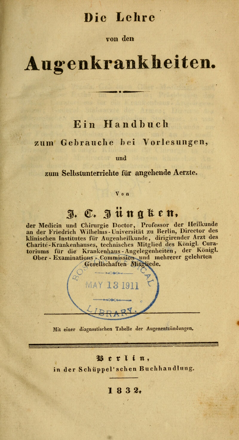 Die Lehre von den Aug'enkrankheiten, Ein Handbuch zum Gebrauche bei Yorlesungeii, und zum Selbstunterrichte für angehende Aerzte. Von S. ©♦ S ü n fl fe e ttt der Medicin und Chirurgie Doctor, Professor der Heilkunde an der Friedrich Wilhelms-Universität zu Berlin, Director des klinischen Institutes für Augenheilkunde, dirigirender Arzt des Charite-Krankenhauses, technisches Mitglied des Königl. Cura- toriums für die Krankenhaus - Angelegenheiten, der Königl. Ober - ExaniinatioHS - CommissiöTKvjind mehrerer gelehrten ^ ^ CI esellschaften ^i iv'iAY 13 1911 ^ Mit einer diagnostischen Tabelle der Augenentzündungen, 3$ e r l l n, in der SchüppeTschen Buchhandlung. 1 8 32t