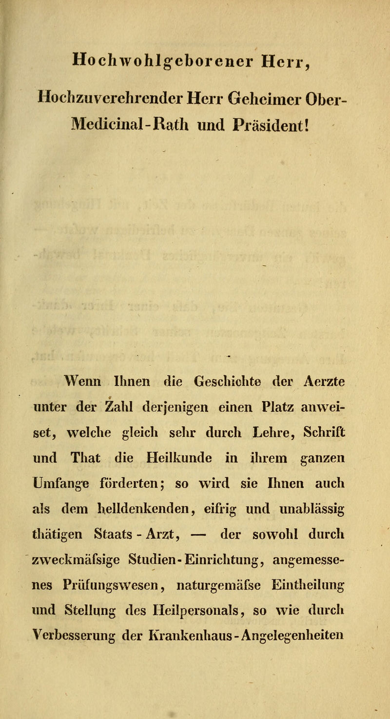Hochwohlgeborener Herr, Hochzuycrehrcnder Herr Geheimer Ober- Medicinal-Rath und Präsident! Wenn Ihnen die Geschichte der Aerzte unter der Zahl derjenigen einen Platz anwei- set, welche gleich sehr durch Lehre, Schrift und That die Fleilkunde in ihrem ganzen Umfange förderten; so wird sie Ihnen auch als dem helldenkenden, eifrig und unablässig thätigen Staats - Arzt, — der sowohl durch zweckmäfsige Studien-Einrichtung, angemesse- nes Prüfungswesen, naturgemäfse Eintheilung und Stellung des Heilpersonals, so wie durch Verbesserung der Krankenhaus-Angelegenheiten