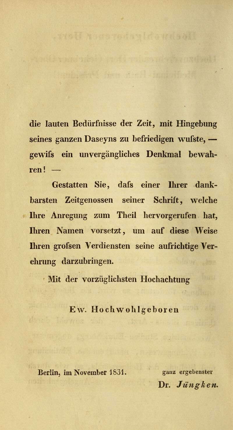die lauten Bedürfnisse der Zeit, mit Hingebung seines ganzen Daseyns zu befriedigen wufste, — gewifs ein unvergängliches Denkmal bewah- ren! — Gestatten Sie, dafs einer Ihrer dank- barsten Zeitgenossen seiner Schrift, welche Ihre Änregimg zum Theil hervorgerufen hat, Ihren Namen vorsetzt, um auf diese Weise Ihren grofsen Verdiensten seine aufrichtige Ver- ehrung darzubringen. Mit der vorzüglichsten Hochachtung Ew. Hochwohlgeboren Berlin, im November 1831. ganz ergebenster Dr. JüngJien.