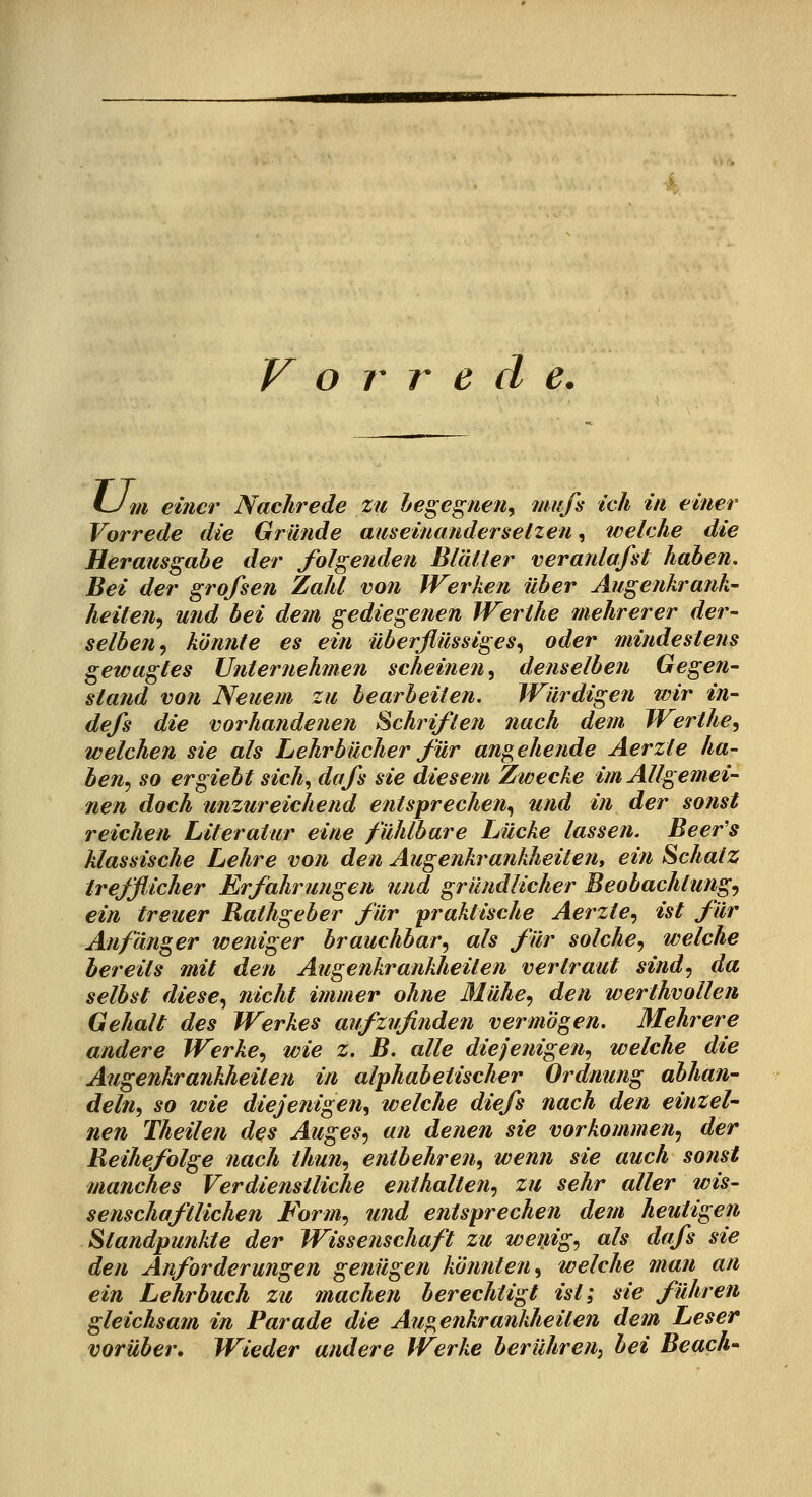 V o r r e d e. Um einer Nachrede zu hegegnen, mufi ich in einer Vorrede die Gründe aiiseinanderselzen, welche die Herausgabe der folgenden Biälter veranlafst haben. Bei der grofsen Zahl von Werken über Augenkranh' heilen^ und hei dem gediegenen Werthe mehrerer der- selben^ könnte es ein überflüssiges^ oder mindestens gewagtes Unternehmen scheinen, denselben Gegen- stand von Neuem zu bearbeiten. Würdigen wir in- defs die vorhandenen Schriften nach dem Werthe, welchen sie als Lehrbücher für ansehende Aerzte ha- ben.) so ergiebt sich., dafs sie diesem Zwecke im Allgemei- nen doch unzureichend entsprechen., und in der sonst reichen Literatur eine fühlbare Lücke lassen. Beer's klassische Lehre von den Augenkrankheiten, ein Schatz trefflicher Erfahrungen und gründlicher Beobachtung'^ ein treuer Rathgeber für praktische Aerzte, ist für Anfänger weniger brauchbar, als für solche, welche bereits mit den Augenkrankheiten vertraut sind, da selbst diese, nicht immer ohne Mühe, den werthvollen Gehalt des Werkes aufzufinden vermögen. Mehrere andere Werke, wie z. B. alle diejenigen, welche die Augenkrankheiten in alphabetischer Ordnung abhan- deln, so wie diejenigen, welche diefs nach den einzel- nen Theilen des Auges, an denen sie vorkommen, der Reihefolge nach thun, entbehren, wenn sie auch sonst manches Verdienstliche enthalten, zu sehr aller wis- senschaftlichen Form, und entsprechen dem heutigen Standpunkte der Wissenschaft zu wemg, als dafs sie den Anforderungen gejiügen kö/mten, welche man an ein Lehrbuch zu machen berechtigt ist; sie führen gleichsam in Parade die Augenkrankheiten dem Leser vorüber» Wieder andere Werke berühren^ bei Beach'