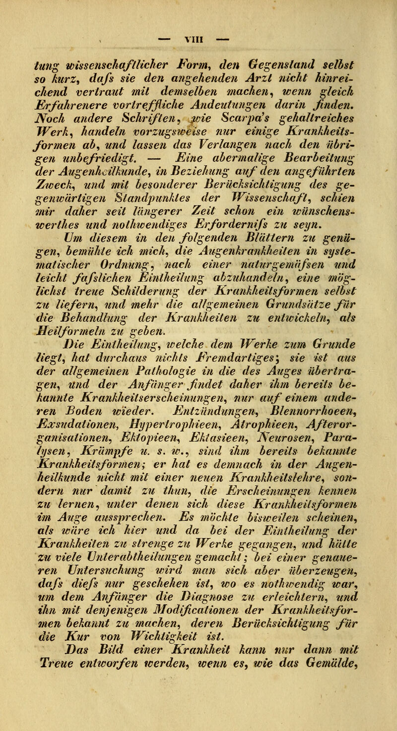 tung wisseiischafllicher Form^ d€?i Gegenstand selbst so Merz, da/s sie den angehenden Arzt nicht hinrei- chend vertraut mit demselben machen^ wenn gleich Erfahrenere vortreffliche Andeutungen darin finden. Noch andere Schriften^ ^vie Scarpd's gehaltreiches IVerk^ handeln vorzugsweise nur einige Krankheits- formen ab^ und lassen das Verlangen nach den übri- gen unbefriedigt. — Eine abermalige Bearbeitung der Augenheilkunde^ in Beziehung auf den angeführten Zwecke und mit besonderer Berücksichtigung des ge- genwärtigen Standpunktes der Wissenschaft^ schien mir daher seit längerer Zeit schon ein wünschens- werthes und jiothwendiges Erfordernifs zu seyn. Um diesem in den folgenden Blättern zu genü- gen^ bemühte ich mich., die Augenkrankheiten in syste- matischer Ordnung^ nach einer naturgetnäfsen und leicht fafslichen Eintheilung abzuhandeln^ eine mög- lichst treue Schilderung der Krankheitsformen selbst zu liefern^ und mehr die allgemeinen Grundsätze für die Behandlung der Krankheiten zu entwickeln^ als Heilformeln zu geben. Die Eintheilung^ welche dem IVerke zum Grunde liegt^ hat durchaus nichts Fremdartiges*^ sie ist aus der allgemeinen Pathologie in die des Auges übertra- gen., und der Anfänger findet daher ihm bereits be- kannte Krankheitserscheinungen.^ nur auf einem ande- ren Boden wieder. Entzündungen^ Blennorrhoeen, Fixsudationen, Hypertrojihieen^ Atrophieen^ Afteror- ganisationen^ Ektopieen^ Ektasieen^ Neurosen^ Para- lysen^ Krämpfe u. s. w.., sind ihm bereits bekannte Krankheitsformen; er hat es demnach in der Augen- heilkunde nicht mit einer neuen Krankheitslehre^ son- dern nur damit zu thun^ die Erschei?iungen kennen zu lernen^ unter denen sich diese Krankheitsformen im Auge aussprechen. Es machte bisweilen scheinen^ als wäre ich hier und da bei der Eintheilung der Krankheiten zu strenge zu Werke gegangen.^ und hätte zu viele IJnterabtheilungen gemacht; bei einer genaue- ren Untersuchung wird man sich aber überzeugen^ dafs diefs nur geschehen ist, wo es nothwendig war., um dem Anfänger die Diagnose zu erleichtern^ und ihn mit denjenigen Modificationen der Krankheitsfor- men bekannt zu machen, deren Berücksichtigung für die Kur von Wichtigkeit ist. Das Bild einer Krankheit kann nur dann mit Treue entworfen werden, wenn es, wie das Gemälde,