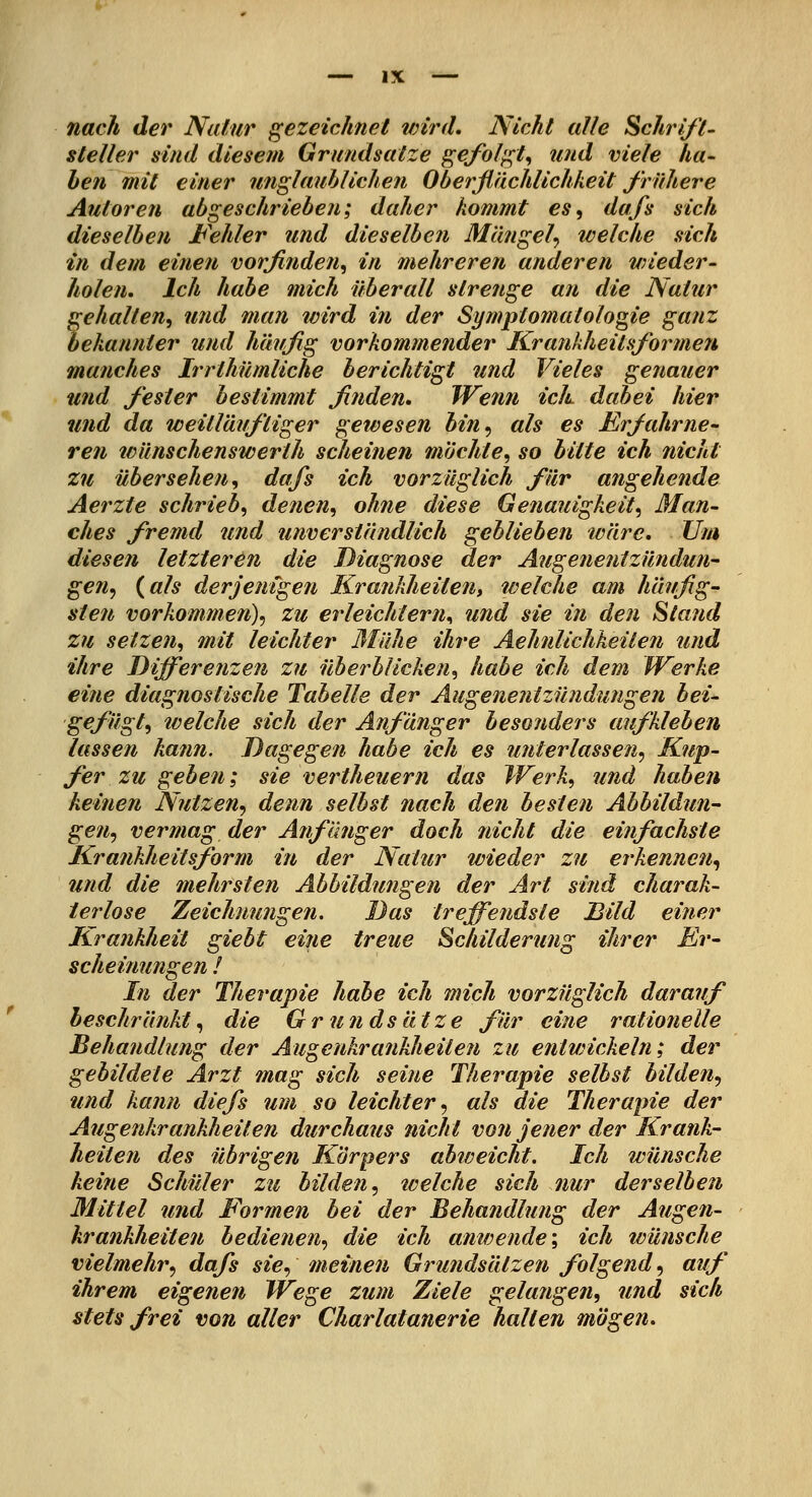 nacJi der Natur {gezeichnet vnrd. Nicht alle Schrift- steller sind diesem Grundsatze gefol^t^ und viele ha- ben mit einer unglauhlichen Oberflächlichkeit frühere Autoren abgeschrieben; daher kommt es, dafs sich dieselben Fehler und dieselben Mängel^ tvelche sich in dem einen vorfinden, in mehreren anderen vneder- holen. Ich habe mich überall strenge an die Natur gehalten, und man tvird in der Symptomatologie ganz bekannter und häufig vorkommender Kra7ikheitsformen manches Irrthümliche berichtigt und Vieles genauer und fester bestimmt finden» Wenn ich dabei hier und da weitläiifliger gewesen bin^ als es Erfahrne- ren wünschenswerth scheinen möchte, so bitte ich nicht zu übersehen, dafs ich vorzüglich für angehende Aerzte schrieb, denen, ohne diese Genauigkeit, Man- ches fremd und unverständlich geblieben loäre. Um diesen letzteren die Diagnose der Augenentzündun- gen, {als derjenigen Krankheiten, welche am häufig- sten vorkommen), zu erleichtern^ und sie in den Stand zu setzen, mit leichter Blühe ihre Aehnlichkeiten und ihre Differenzen zu überblicken, habe ich dem Werke eine diagnostische Tabelle der Augenentzündungen bei- gefügt, tvelche sich der Anfänger besonders aufkleben lassen kann. Dagegen habe ich es unterlassen, Kup- fer zu geben; sie vertheuern das Werk, und haben keinen Nutzen, denn selbst nach den besten Abbildun- gen, vermag der AnfImger doch nicht die einfachste Krankheitsform in der Natur wieder zu erkennen, und die mehrsten Abbildungen der Art sind charak- terlose Zeichnungen. Das treffendste Bild einer Krankheit giebt eine treue Schilderung ihrer Er- scheinungen ! In der Therapie habe ich mich vorzüglich darauf beschränkt, die Grundsätze für eine rationelle Behandlung der Augenkrankheiten zu entwickeln; der gebildete Arzt mag sich seine Therapie selbst bilden, und kann diefs um so leichter, als die Therapie der Augenkrankheiten durchaus nicht von jener der Krank- heiten des übrigen K'örpers abweicht. Ich wünsche keine Schüler zu bilden, tvelche sich nur derselben Mittel und Formen bei der Behandlung der Augen- krankheiten bedienen, die ich anwende', ich wünsche vielmehr, dafs sie, meinen Grundsätzen folgend, auf ihrem eigenen Wege zum Ziele gelangen, und sich stets frei von aller Charlatanerie halten mögen.