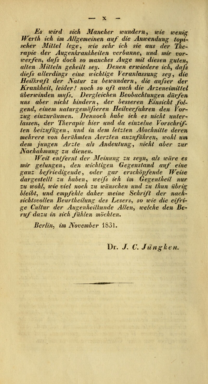 Es icird sich Mancher wunderti^ wie wenig Werih ich im Allgemeinen auf die Anwendung toni- scher Mittel lege^ tcie sehr ich sie aus der The- rapie der Augenkrankheiten verbanne^ und mir vor- werfen^ dufs doch so manches Auge mit diesen guten^ alten Mitteln geheilt sey. Denen erwiedere ich^ dafs diefs allerdings eine wichtige Veranlassmig sey, die Heilkraft der Natur zu bewundern, die aufs er der Krankheit, leider! noch so oft auch die Arzeneimittel überwinden mufs. Dergleichen Beobachtungen dürfen uns aber nicht hindern, der besseren Einsicht fol- gend, einem nattirgemäfseren Heilverfahren den Vor- zug einzuräumen» Dennoch habe ich es nicht unter- lassen, der Therapie hier und da einzelne Vorschrif- ten beizufügen, und in dem letzten Abschnitte deren mehrere von berühmten Aerzten anzuführen, wohl um dem jungen Arzte als Andeutung, nicht aber zur Nachahmung zu dienen. Weit entfernt der Meinung zu seyn, als wäre es mir gelungen, den wichtigen Gegenstand auf eine ganz befriedigende, oder gar erschöpfende Weise dargestellt zu haben, weifs ich im Gegeniheil nur zu wohl, wie viel noch zu wünschen und zu thun übrig bleibt, und empfehle daher meine Schrift der nach- sichtsvollen Beurtheilung des Lesers, so wie die eifri- ge Cultur der Augenheilkunde Allen,, welche den Bc ruf dazu in sich fühlen mochten, Berlin, im November 1831. Dr. J, C, Jiinghen,