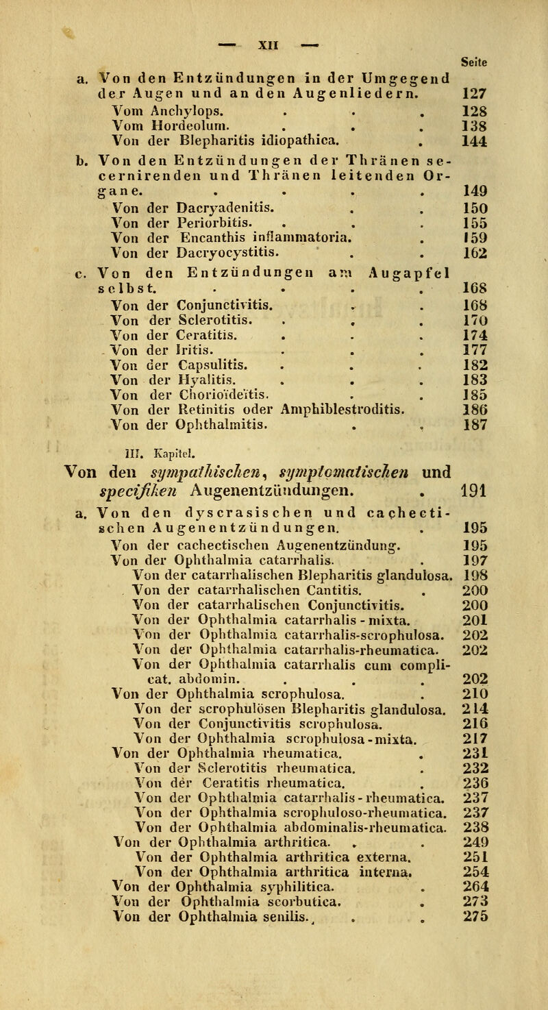 Seite a. Von den Entzündungen in der Umgegend der Augen und an den Augenliedern. 127 Vom Anchylops. . . , 128 Vom Hordeolum. . , . 138 Von der Blepharitis idiopathica. , I44 b. Von den Entzündungen der Thränen se- cernirenden und Thränen leitenden Or- gane. . . , . 149 Von der Dacryadenitis. . , 150 Von der Periorbitis. . . . 155 Von der Encanthis inflammatoria. . 159 Von der Dacryocystitis. . . 162 c. Von den Entzündungen am Augapfel selbst. . . . .168 Von der Conjunctivitis. . . 168 Von der Scierotitis. . , . 170 Von der Ceratitis. . . . 174 . Von der Iritis. . . . 177 Von der Capsulitis. . . .182 Von der Hyaütis. . . .183 Von der CnorioideVtis. . . 185 Von der Retinitis oder Amphiblestroditis. 186 Von der Ophthalmitis. . , 187 ilJ. Kapitel. Von den sytiipaiJiiscJieii^ symptcmatiscTiefi und specifiken Augenentzündungen. . 191 a. Von den dyscrasischen und cachecti- schenAugenentzündungen, . 195 Von der cachectischen Augenentzündung. 195 Von der Ophthalmia catarrhalis. . 197 Von der catarrhaiischen Blepharitis glandulosa. 198 . Von der catarrhaiischen Cantitis. . 200 Von der catarrhaiischen ConjunctiTitis. 200 Von der Ophthalmia catarrhalis - mixta. 201 Von der Ophthalmia catarrhalis-scrophulosa. 202 Von der Ophthalmia catarrhalis-rheumatica. 202 Von der Ophthalmia catarrhalis cum compli- cat. abdomin. . . . 202 Von der Ophthalmia scrophulosa. . 210 Von der scrophulösen Blepharitis glandulosa. 214 Von der Conjunctivitis scrophulosa. 216 Von der Ophthalmia scrophulosa-mixta. 217 Von der Ophthalmia rheumatica. , 231 Von der Scierotitis rheumatica. . 232 Von der Ceratitis rheumatica. . 236 Von der Ophthalmia catarrhalis-rheumatica. 237 Von der Ophthalmia scrophuloso-rheumatica. 237 Von der Ophthalmia abdominalis-rheumatica. 238 Von der Ophthalmia arthritica. ., . 249 Von der Ophthalmia arthritica externa. 251 Von der Ophthalmia arthritica interna, 254 Von der Ophthalmia syphilitica. . 264 Von der Ophthalmia scorbutica. . 273 Von der Ophthalmia senilis.^ , , 275