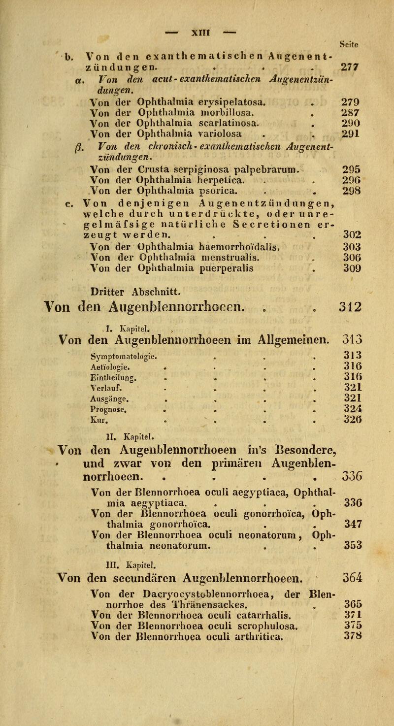 Seite b. Von den cxan the m atisch e n Augen en t- zündungen. . . . 277 «. Von (len acut - exanthematischcn AugeHentziin- dungen. Von der Ophthalmia erysipelatosa. . 279 Von der Ophtlialniia niorbillosa. . 287 Von der Ophthalmia scarlatinosa. . 290 Von der Ophthalmia variolosa . . 291 ß. Von den chronisch-exanthematischcn Augenent- zündungen. Von der Crusta serpiginosa palpebrarum. 295 Von der Ophthalmia herpetica. . . 29(5 Von der Ophthalmia psorica. . . 298 c. Von denjenigen Augenentzündungen, welche durch unterdrückte, oder unre- gelmäfsige natürliche Secrctionen er- zeugt werden. . . . 302 Von der Ophthalmia haemorrhoidalis. 303 Von der Ophthalmia menstrualis. . 306 Von der Ophthalmia puerperalis . 309 Dritter Abschnitt. Von den Äugenblemiorrlioeen. . ,312 I, Kapitel. Von den Augen blennorrhoeen im Allgemeinen. 313 Symptomatologi Aetiologie. e. 313 316 Eintlieilung. 316 Verlauf. 321 Ausgänge. 321 Prognose, Kur. . 324 320 II, Kapitel. Von den Augenblennorrhoeen in's Besondere, und zwar von den primären Augenblen- norrhoeen. .... 336 Von der Blennorrhoea oculi aegyptiaca, Ophthal- mia aegyptiaca. . . . 336 Von der Blennorrhoea oculi gonorrhoica, Oph- thalmia gonorrhoica. . . 347 Von der Blennorrhoea oculi neonatorum, Oph- thalmia neonatorum. . . 353 III. Kapitel. Von den secundären Augenblennorrhoeen. 364 Von der Dacryocystoblennorrhoea, der Blen- norrhoe des Thränensackes. . 366 Von der Blennorrhoea oculi catarrhalis. 371 Von der Blennorrhoea oculi scrophulosa, 375 Von der Blennorrhoea oculi arthritica. 378