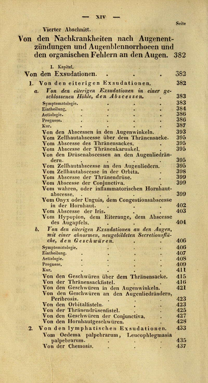 Seite Vierter Abschnitt. Von den Nachkrankheiten nach Augenent- zündungen und Augenblennorrhoeen und den organischen Fehlern an den Augen. 382 I. Kapitel. Von den Exsudationen. . . . 382 1. Von den eiterigen Exsudationen. 382 a. Von den eiterigen Exsudationen in einer ge- schlossenen Höhle, den Abscessen» . 383 Symptomatologie. . . . 383 Eintheilung. . . . « 384 Aetiologie. .... 386 Prognose. .... 386 Kur. . . . .387 Von den Äbscessen in den Augenwinkeln. 393 Vom Zellhautabscesse über dem Thränensacke. 395 Vom Abscesse des Thränensackes. . 395 Vom Abscesse der Thränenkarunkel. . 395 Von den Drüsenabscessen an den Augenliedrän- dern. .... 395 Vom Zellhautabscesse an den Augenliedern. 395 Vom Zellhautabscesse in der Orbita. . 398 Vom Abscesse der Thränendrüse. . 399 Vom Abscesse der Conjunctiva. . 399 Vom wahren, oder inflammatorischen Hornhaut- abscesse. .... 399 Vom Onyx oder Unguis, dem Congestionsabscesse in der Hornhaut. . . . 402 Vom Abscesse der Iris. . , 403 Vom Hypopion, dem Eiterauge, dem Abscesse des Augapfels. . . . 404 Ä. Von den eiterigen Exsudationen an den Augen, mit einer abnormen^ neugebildeten Secrelionsßä- che, den Geschwüren. . . 406 Symptomatologie. . . . 406 Eintheilung. .... 407 Aetiologie. . . . . 408 Prognose. • . . . 409 Kur. . . . .411 Von den Geschwüren über dem Thränensacke. 415 Von der Thränensackfistel. . . 416 Von den Geschwüren in den Augenwinkeln. 421 Von den Geschwüren an den Augenliedrändern, Peribrosis. . . . 423 Von den Orbitalfisteln. . . 423 Von der Thränendrüsenfistel. . . 425 Von den Geschwüren der Conjunctiva. . 427 Von den Hornhautgeschwüren. . 428 2. Von den lymphatischen Exsudationen. 433 Vom Oedema palpebrarum, Leucophlegmasia palpebrarum. . . . 435 Von der Chemosis. . . . 437