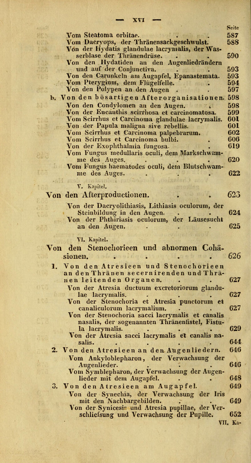 Seite Vom Steatoma orLitae. . . 587 Vom Dacryops, der Thränensackgeschxvulst. 588 Von der Hydatis glandulae lacrymalis, der Was- serblase der Thränendrüse. . . 590 Von den Hydatiden an den Augenliedrändern und auf der Conjuncth^a. . . 593 Von den Carunkeln am Augapfel, Epanastemata. 593 Vom Pterygium, dem Flügeifelle. . 594 Von den Polypen an den Augen . . 597 b. Von den bösartigen Afterorganisationen. 598 A'^on den Condylomen an den Augen. 4 598 Von der Encanthis scirrhosa et carcinomatosa. 599 Vom Scirrhus et Carcinoma glandulae lacrymalis. 601 Von der Papula maligna sive rebellis. OOl Vom Scirrhus et Carcinoma palpebrarum. 602 Vom Scirrhus et Carcinoma bulbi. . 60Ö Von der Exophthalmia fungosa. . 619 Vom Fungus meduUaris oculi, dem Markschwam- me des Auges. . . . 620 Vom Fungus haematodes oculi, dem Blutschwam- me des Auges. . . . 622 V. Kapitel. Von den Afterproductionen. . . 623 Von der Dacryolithiasis, Lithiasis oculorum, der Steinbildung in den Augen. . . 624 Von der Phthiriasis oculorum, der Läusesucht an den Augen. . . . 625 VI. Kapitel. Von den Stenocliorieen und abnormen Coliä- sionen, . . . . 626 1. Von den Atresieen und S tenoch orieeii an denThränen se cernirenden undThrä- nen leitenden Organen. . . 627 Von der Atresia ductuum excretoriorum glandu- lae lacrymalis. . . , 627 Von der Stenochoria et Atresia punctorum et canaliculorum lacrymalium. . . 627 Von der Stenochoria sacci lacrymalis et canalis nasalis, der sogenannten Thränenfistel, Fistu- la lacrymalis. . . . 629 Von der Atresia sacci lacrymalis et canalis na- salis. .... 644 2. Von den Atresieen an dea Angenliedern. 646 Vom Ankyloblepharon, der Verwachsung der Augenlieder. . . . 646 Vom Symblepharon, der Verwachsung der Augen- lieder mit dem Augapfel. . . 648 3. Von den Atresieen am Augapfel. 649 Von der Synechia, der Verwachsung der Iris mit den Nachbargebilden. . . 649 Von der Synicesir und Atresia pupillae, der Ver- schlielsung und Verwachsung der Pupille. 652 VII. Ka-