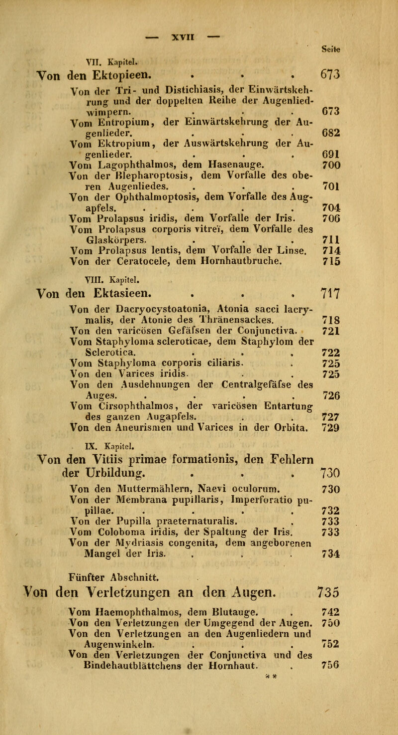 Seite VII. Kapitel. Von den Ektopieen. . . . 673 Von der Tri- und Distichiasis, der Einwärtskeh- rung und der doppelten Reihe der Augenlied- wimpern. . . . 673 Vom Entropium, der Einwärtskehrung der Au- genlieder. . . . 682 Vom Ektropium, der Auswärtskehrung der Au- genlieder. . . .691 Vom Lagophthalmos, dem Hasenauge. 700 Von der Blepharoptosis, dem Vorfalle des obe- ren Augenliedes. . . . 701 Von der Ophthalmoptosis, dem Vorfalle des Aug- apfels. .... 704 Vom Prolapsus iridis, dem Vorfalle der Iris. 706 Vom Prolapsus corporis vitrei, dem Vorfalle des Glaskörpers. . . .711 Vom Prolapsus lentis, dem Vorfalle der Linse. 714 Von der Ceratocele, dem Hornhautbruche. 715 VIII. Kapitel. Von den Ektasieen. . . .717 Von der Dacryocystoatonia, Atonia sacci lacry- malis, der Atonie des Thränensackes, 718 Von den raricösen Gefäfsen der Conjunctiva. 721 Vom Staphyloma scieroticae, dem Staphylom der Sclerotica. . . , 722 Vom Staphyloma corporis ciliaris. . 725 Von den Varices iridis. . , 725 Von den Ausdehnungen der Centralgefäfse des Auges. . . . .726 Vom Cirsophthalnios, der raricösen Entartung des ganzen Augapfels. . . 727 Von den Aneurismen und Varices in der Orbita. 729 IX. Kapitel, Von den Vitiis primae formationis, den Fehlern der Urbildung. . . . 730 Von den Muttermählern, Naevi oculorum. 730 Von der Membrana pupillaris, Imperforatio pu- pillae. . . . .732 Von der Pupilla praeternaturalis. , 733 Vom Coloboraa iridis, der Spaltung der Iris. 733 Von der Mj'driasis congenita, dem angeborenen Mangel der Iris. . . . 734 Fünfter Abschnitt. Von den Verletzungen an den Augen. 735 Vom Haemophthalmos, dem Blutauge. . 742 Von den Verletzungen der Umgegend der Augen. 750 Von den Verletzungen an den Augenliedern und Augenwinkeln. . . . 752 Von den Verletzungen der Conjunctiva und des Bindehautblättchens der Hornhaut. . 756