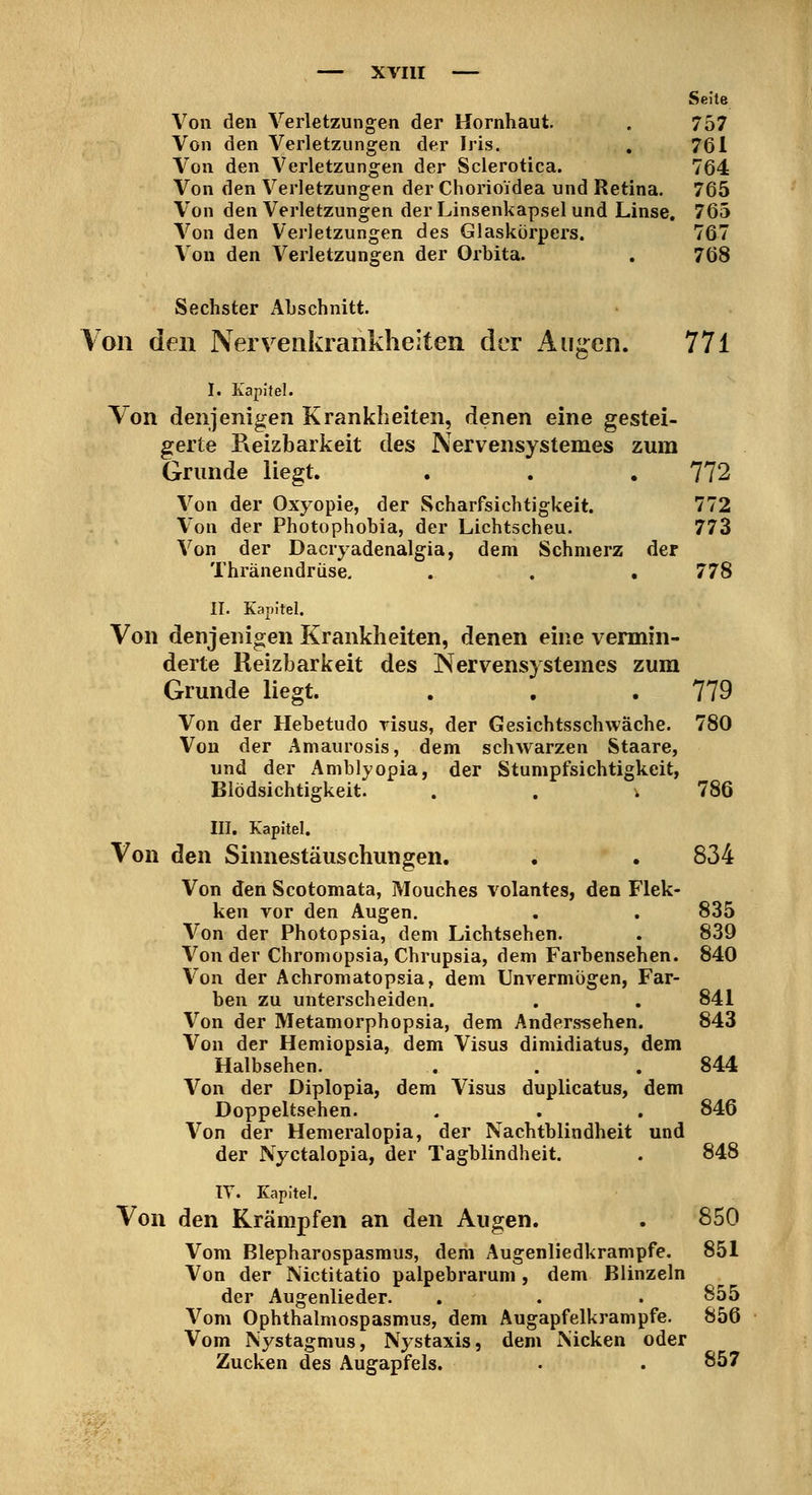 Seite Von den Verletzungen der Hornhaut. . 757 Von den Verletzungen der Iris. , 761 Von den Verletzungen der Sclerotica. 764 Von den Verletzungen der Chorioidea und Retina. 765 Von den Verletzungen der Linsenkapsel und Linse. 765 Von den Verletzungen des Glaskörpers. 767 Von den Verletzungen der Orbita. . 768 Sechster Abschnitt. Von den Nervenia^aiikheiten der Aug^en. 771 I. Kapitel. Von denjenigen Krankheiten, denen eine gestei- gerte Reizbarkeit des Nervensystemes zum Grunde liegt. . . . 772 Von der Oxyopie, der Scharfsichtigkeit. 772 Von der Photophobia, der Lichtscheu. 773 Von der Dacryadenalgia, dem Schmerz der Thränendriise. . . . 778 II. Kapitel. Von denjenigen Krankheiten, denen eine vermin- derte Reizbarkeit des Nervensystemes zum Grunde liegt. . . .779 Von der Hebetudo risus, der Gesichtsschwäche. 780 Von der Amaurosis, dem schwarzen Staare, und der Amblyopia, der Stumpfsichtigkeit, Blödsichtigkeit. . . . 786 III. Kapitel. Von den Sinnestäuschungen. . . 834 Von den Scotomata, Mouches volantes, den Flek- ken Yor den Augen. , . 835 Von der Photopsia, dem Lichtsehen. . 839 Von der Chroniopsia, Chrupsia, dem Farbensehen. 840 Von der Achromatopsia, dem Unvermögen, Far- ben zu unterscheiden. . . 841 Von der Metamorphopsia, dem Anders«ehen. 843 Von der Hemiopsia, dem Visus dimidiatus, dem Halbsehen. . . . 844 Von der Diplopia, dem Visus duplicatus, dem Doppeltsehen. . . . 846 Von der Hemeralopia, der Nachtblindheit und der Nyctalopia, der Tagblindheit. . 848 IT. Kapitel. Von den Krämpfen an den Augen. . 850 Vom Blepharospasmus, dem Augenliedkrampfe. 851 Von der Nictitatio palpebrarum , dem Blinzeln der Augenlieder. . . . 855 Vom Ophthalmospasmus, dem Augapfelkrampfe. 856 Vom Nystagmus, Nystaxis, dem Nicken oder Zucken des Augapfels. . .857