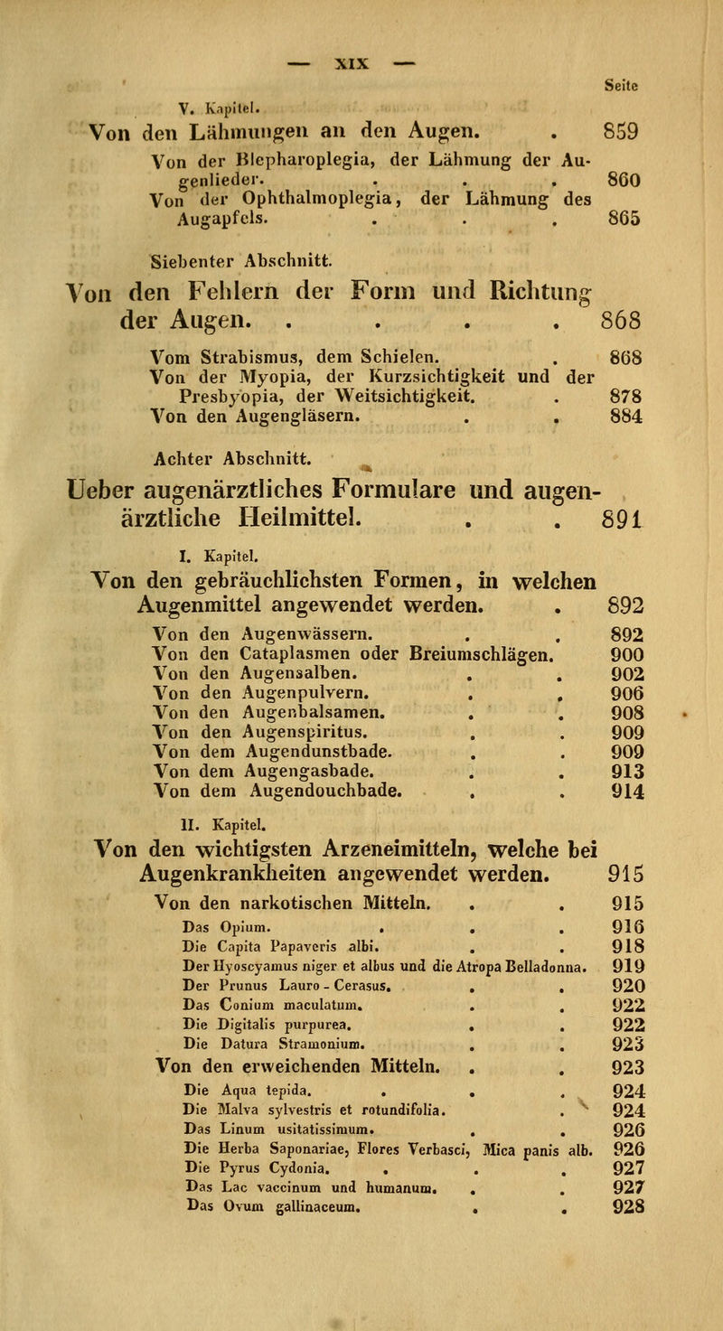 ' Seite V. Kapitel. Von den Lähmungen an den Augen. . 859 Von der Blepharoplegia, der Lähmung der Au- genlieder. . . , 860 Von der Ophthalmoplegia, der Lähmung des Augapfels. . . . 865 Siebenter Abschnitt. Yoii den Feldern der Form und Richtung der Augen. .... 868 Vom Strabismus, dem Schielen. . 868 Von der Myopia, der Kurzsichtigkeit und der Presbyopia, der Weitsichtigkeit. . 878 Von den Augengläsern. . . 884 Achter Abschnitt. lieber augenärztliches Formulare und augen- ärztliche Heilmittel. . . 891 I. Kapitel. Von den gebräuchlichsten Formen, in welchen Augenmittel angewendet werden. . 892 Von den Augenwässern. . , 892 Von den Cataplasmen oder Breiumschlägen. 900 Von den Augensalben. . . 902 906 908 909 909 913 914 Von den Augenpulvern. Von den AugeniDalsamen. Von den Augenspiritus. Von dem Augendunstbade. Von dem Augengasbade. Von dem Augendouchbade. II. Kapitel. Von den wichtigsten Arzeneimitteln, welche bei Augenkrankheiten angewendet werden. 915 Von den narkotischen Mitteln. . . 915 Das Opium. . , . 916 Die Capita Papaveris albi. , . 918 Der Hyoscyamus niger et albus und die Atropa Belladonna. 919 Der Prunus Lauro - Cerasus, , . 920 Das Conium maculatum, , , 922 Die Digitalis purpurea. , , 922 Die Datura Stramonium. , , 923 Von den erweichenden Mitteln. , , 923 Die Aqua tepida. . , , 924 Die Malva sylvestris et rotundifolia. . ^ 924 Das Linum usitatissimum. , , 926 Die Herba Saponariae, Flores Verbasci, Mica panis alb. 926 Die Pyrus Cydonia. ... 927 Das Lac vaccinum und humanuni. . . 927 Das Ovum gallinaceum. « , 928