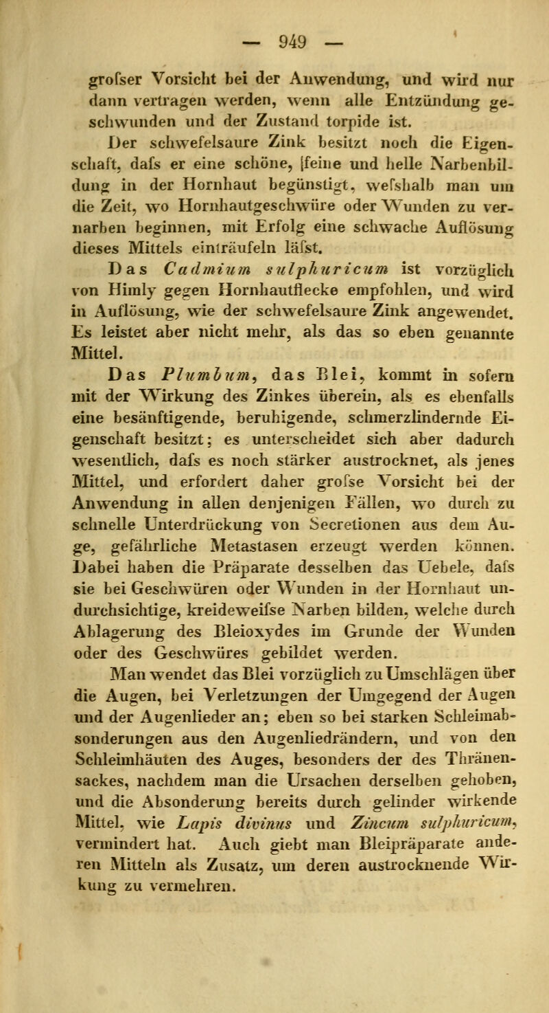 grofser Vorsicht bei der Anwendung, und wird nur dann vertragen werden, wenn alle Entzündung ge- schwunden und der Zustand torpide ist. Der schwefelsaure Zink besitzt noch die Eigen- schaft, dafs er eine schöne, jfehie und helle Narbenbil- dung in der Hornhaut begünstigt, wefshalb man um die Zeil, wo Hornhautgeschwüre oder Wunden zu ver- narben beginnen, mit Erfolg eine schwache Auflösung dieses Mittels einträufeln läfst. Das Cadmium suIjthuricum ist vorzüglich von Himly geofen Hornhautflecke empfohlen, und wird in Auflösung, wie der schwefelsaure Zink angewendet. Es leistet aber nicht melir, als das so eben genannte Mittel. Das Pliimhum^ das Elei, kommt in sofern mit der Wirkung des Zinkes überein, als es ebenfalls eine besänftigende, beruhigende, schmerzlindernde Ei- genschaft besitzt; es unterscheidet sich aber dadurch wesentlich, dafs es noch stärker austrocknet, als jenes Mittel, und erfordert daher grofse Vorsicht bei der Anwendung in allen denjenigen Eällen, wo durch zu schnelle Unterdrückung von Secretionen aus dem Au- ge, gefährliche Metastasen erzeugt werden können. Dabei haben die Präparate desselben das Uebele, dafs sie bei Geschwüren oder Wunden in der Hornhaut un- durchsichtige, kreideweifse ]Sarben bilden, welche durch Ablagerung des Bleioxydes im Grunde der Wunden oder des Geschwüres gebildet werden. Man wendet das Blei vorzüglich zu Umschlägen über die Augen, bei Verletzungen der Umgegend der Augen und der Augenlieder an; eben so bei starken Schleimab- sonderungen aus den Augenliedrändern, und von den Schleimhäuten des Auges, besonders der des Thränen- sackes, nachdem man die Ursachen derselben gehoben, und die Absonderung bereits durch gelinder wirkende Mittel, wie Lapis divinus und Zincum sulphiricuriu vermindert hat. Auch giebt man Blei2)räparate ande- ren Mitteln als Zusatz, um deren austrocknende Wir- kung zu vermehren.