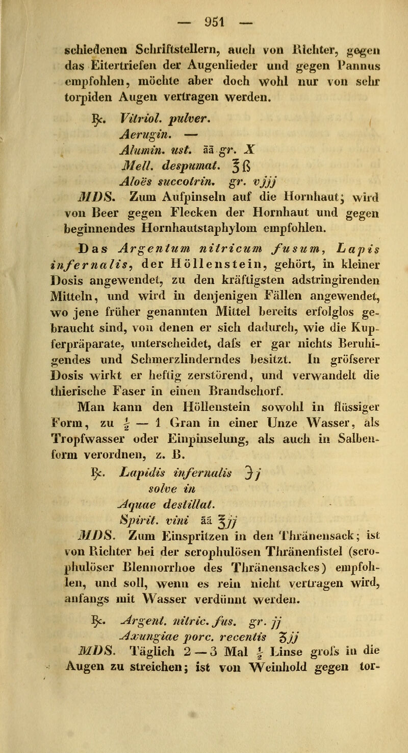 schiedeiien Schriftstellern, auch von Kichter, gegen das Eitertriefen der Augenlieder und gegen Pannus em2)fohlen, möchte aber doch wohl nur von selir toi-piden Augen vertragen werden. j^c. Vitriol, pulver, ^ Aerugin. — Alumin. ust. ää g-r. X MelL despumat. Jß Aloes succotrin, gr. vjjj 31 BS. Zum Aufpinseln auf die Hornhaut; wird von Beer gegen Flecken der Hornhaut und gegen beginnendes Hornhautstaphylom empfohlen. Das Argentum nitricum fusum, Lapis infernalis^ der Höllenstein, gehört, in kleiner Dosis angewendet, zu den kräftigsten adstringirenden Mitteln, und wird in denjenigen Fällen angewendet, wo jene früher genannten Mittel bereits erfolglos ge- braucht sind, von denen er sich dadurch, wie die Kup^ ferpräparate, unterscheidet, dafs er gar nichts Beruhi- gendes und Schmerzlinderndes besitzt. In gröfserer Dosis wirkt er heftig zerstörend, und verwandelt die ihierische Faser in einen Brandschorf. Man kann den Höllenstein sowohl in flüssiger Form, zu 1^ — 1 Gran in einer Unze Wasser, als Tropfwasser oder Einpinselung, als auch in Salben- form verordnen, z. ß. ^. Lapidis infernulis 3/ solve in Aquae deslillal. Spirit. villi ää ^jj MDS. Zum Einspritzen in den Thranensack; ist von Richter bei der scrophulösen Thränenfistel (scro- phulöser Blennorrhoe des Thränensackes) empfoh- len, und soll, wenn es rein nicht vertragen wird, anfangs mit Wasser verdünnt werden. ^c. urgent, nilric, fus, gr. jj Axungiae porc. recentis Zjj MDS. Täglich 2 — 3 Mal | Linse grofs in die Augen zu streichen; ist von Weinhold gegen tor-