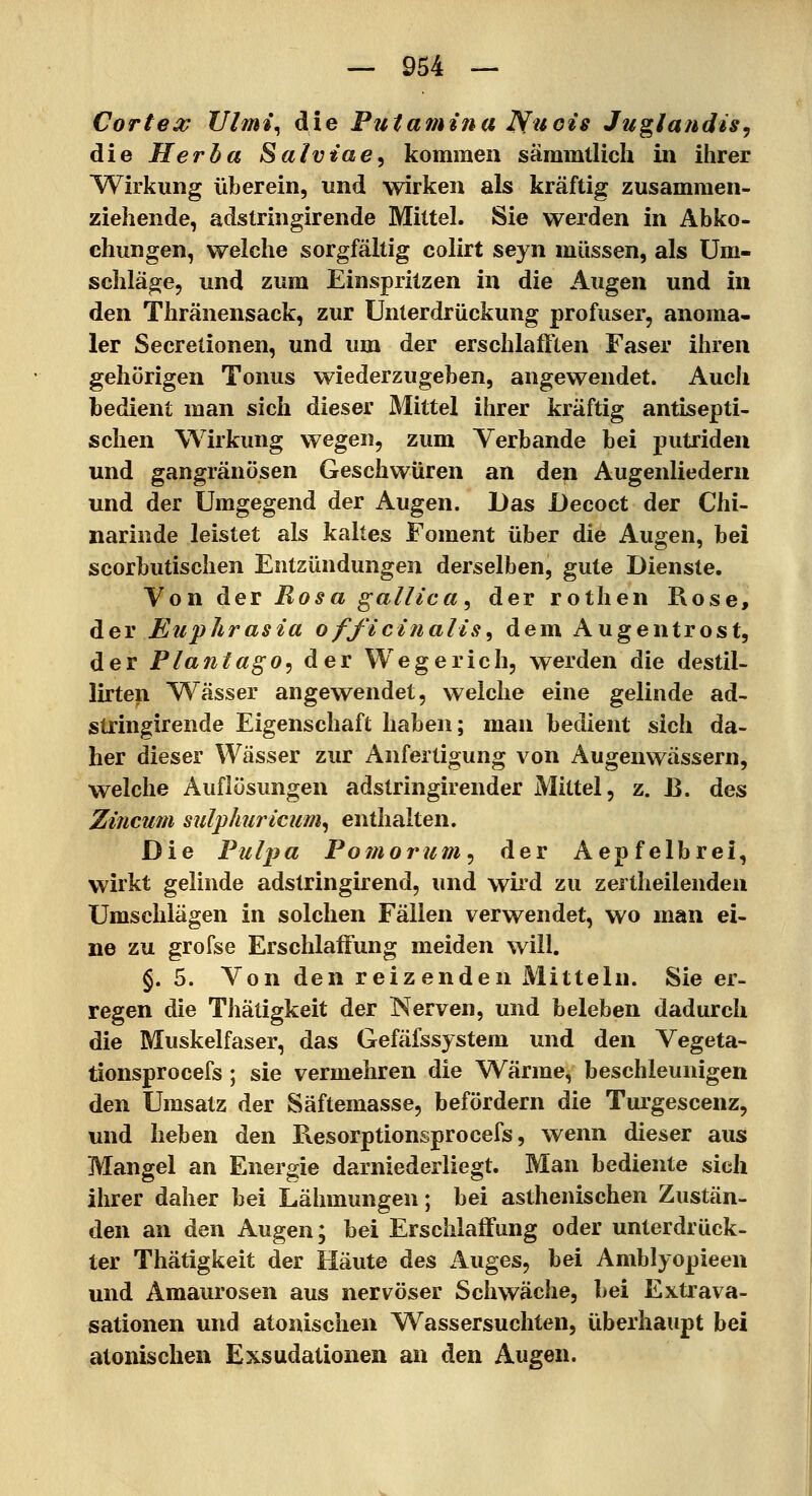 Corte X JJlmi^ die Putamina Nu eis Juglandis, die Her ha Saivtae, kommen säramtlich in ihrer Wirkung überein, und wirken als kräftig zusammen- ziehende, adstringirende Mittel. Sie werden in Abko- chungen, welche sorgfältig colirt seyn müssen, als Um- schläge, und zum Einspritzen in die Augen und in den Thränensack, zur Unterdrückung profuser, anoma- ler Secretionen, und um der erschlaft'len Faser ihren gehörigen Tonus wiederzugeben, angewendet. Auch bedient man sich dieser Mittel ihrer kräftig antisepti- schen Wirkung wegen, zum Verbände bei putriden und gangränösen Geschwüren an den Augenliedern und der Umgegend der Augen. Das JÜecoct der Chi- narinde leistet als kaltes Foment über die Augen, bei scorbutischen Entzündungen derselben, gute Dienste. Von der Rosa ^allica^ der rothen Rose, der Euphrasia officinalis^ dem Augentrost, der Plajitago^ der Wegerich, werden die destil- lirten Wässer angewendet, welche eine gelinde ad- stringirende Eigenschaft haben; man bedient sich da- her dieser Wässer zur Anfertigung von Augenwässern, welche Auflösungen adstringirender Mittel, z. B. des Zincwn sulflmricum^ enthalten. Die Pulpa Pomorum^ der Aepfelbrei, wirkt gelinde adstringirend, und wird zu zertheilendeu Umschlägen in solchen Fällen verwendet, wo man ei- ne zu grofse Erschlaffung meiden will. §.5. Von den reizenden Mitteln. Sie er- regen die Thätigkeit der Nerven, und beleben dadurch die Muskelfaser, das Gefäfssystem und den Vegeta- tionsprocefs; sie vermehren die Wärme, beschleunigen den Umsatz der Säftemasse, befördern die Turgescenz, und heben den Resorptionsprocefs, wenn dieser aus Mangel an Energie darniederliegt. Man bediente sich ihrer daher bei Lähmungen; bei asthenischen Zustän- den an den Augen; bei Erschlaffung oder unterdrück- ter Thätigkeit der Häute des Auges, bei Amblyopieen und Amaurosen aus nervöser Schwäche, bei Extrava- sationen und atonischen Wassersuchten, überhaupt bei atonischen Exsudationen an den Augen.