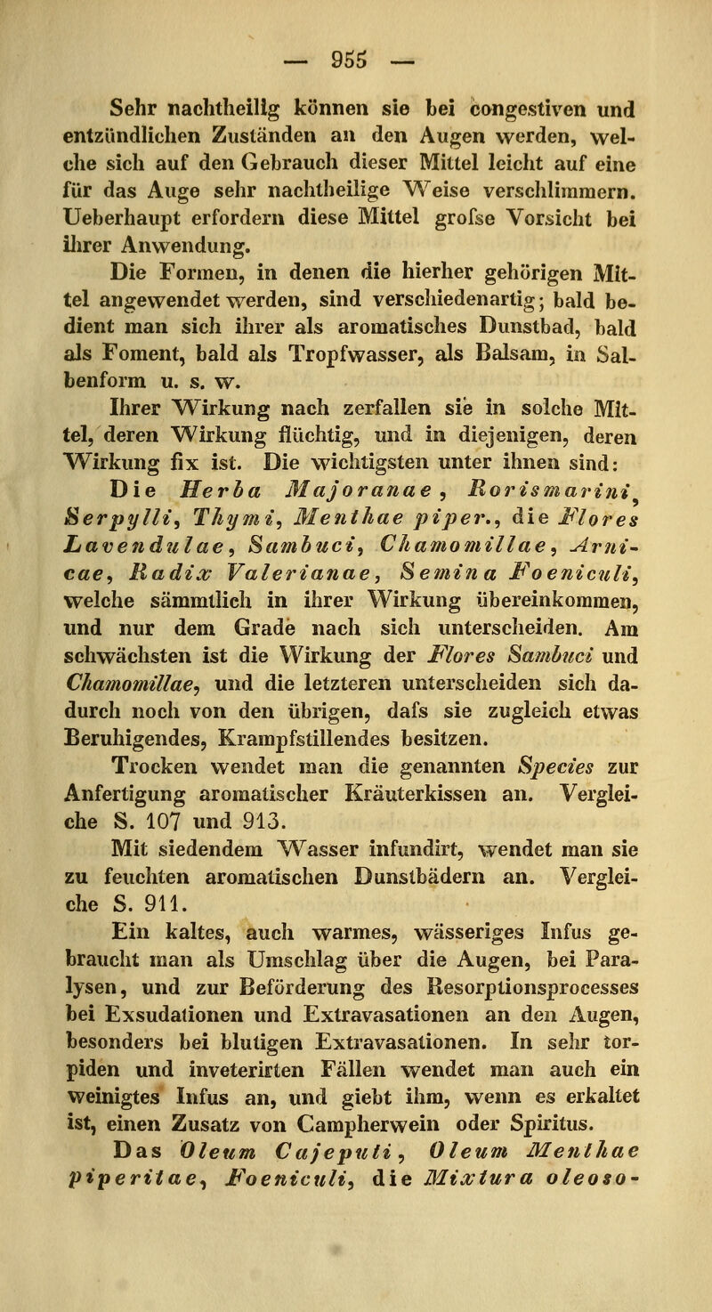 Sehr naclitheilig können sie bei congestiven und entzündlichen Zuständen an den Augen werden, wel- che sich auf den Gebrauch dieser Mittel leicht auf eine für das Auge sehr nachtheilige Weise verschlimmern. Ueberhaupt erfordern diese Mittel grofse Vorsicht bei ilirer Anwendung. Die Formen, in denen die hierher gehörigen Mit- tel angewendet werden, sind verschiedenartig; bald be- dient man sich ihrer als aromatisches Dunstbad, bald als Foment, bald als Tropfwasser, als Balsam, in Sal- benform u. s. w. Ihrer VTirkung nach zerfallen sie in solche Mit- tel, deren Wirkung flüchtig, und in diejenigen, deren Wirkung fix ist. Die wichtigsten unter ihnen sind; Die Herha Majoranae ^ Rorzsmaritii Serpylli, Thymi^ Menthae piper.^ die Flor es Lavendulae^ Sambuct, Cliamomillae, Arni^ cae^ Radix Valerianae, Semtna JFoeniculi, welche sämmtlich in ihrer Wirkung übereinkommen, und nur dem Grade nach sich unterscheiden. Am schwächsten ist die Wirkung der Mores Samb?icz und Chamomillae^ und die letzteren unterscheiden sich da- durch noch von den übrigen, dafs sie zugleich etwas Beruhigendes, Krampfstillendes besitzen. Trocken wendet man die genannten Spectes zur Anfertigung aromatischer Kräuterkissen an. Verglei- che S. 107 und 913. Mit siedendem W^asser infundirt, wendet man sie zu feuchten aromatischen Dunstbädern an. Verglei- che S. 911. Ein kaltes, auch warmes, wässeriges Infus ge- braucht man als Umschlag über die Augen, bei Para- lysen, und zur Beförderung des Resorptionsprocesses bei Exsudationen und Extravasationen an den Augen, besonders bei blutigen Extravasationen. In sehr tor- piden und inveterifften Fällen wendet man auch ein weinigtes Infus an, und giebt ihm, wenn es erkaltet ist, einen Zusatz von Campherwein oder Spiritus. Das Oleum Cajeputi ^ Oleum Menthae piperitae^ Foeniculi^ die Mixiura oleoso^