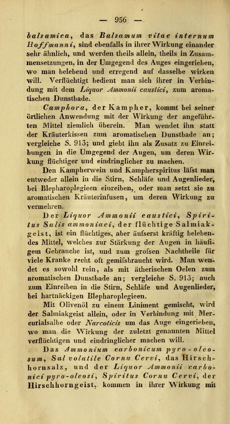 halsamica^ das Balsamum vltae internum Hoffman7ii<i sind ebenfalls in ihrer Wirkung einander sehr ähnlich, und werden theils allein, theils in Zusam- mensetzungen, in der Umgegend des Auges eingerieben, wo man belebend und erregend auf dasselbe wirken will. Verflüchtigt bedient man sich ihrer in Verbin- dung mit dem Liquor Ammoiiii causiici^ zum aroma- tischen Dunstbade. Camphora, der Kampher, kommt bei seiner örtlichen Anwendung mit der Wirkung der angeführ- ten Mittel ziemlich überein. Man wendet ihn statt der Kräuterkissen zum aromatischen Dunstbade an; vergleiche S. 913; und giebt ihn als Zusatz zu Einrei- bungen in die Umgegend der Augen, um deren AVir- kung flüchtiger und eindringlicher zu machen. Den Kampherwein und Kampherspiritus läfst man entweder allein in die Stirn, Schläfe und Augenlieder, bei Blepharoplegieen einreiben, oder man setzt sie zu aromatischen Kräuterinfusen, um deren Wirkung zu vermehren. Der Liquor Ammonii caustici^ Spiri- tus Salis am?no?iiaci, der flüchtige Salmiak- geist, ist ein flüchtiges, aber äufserst kräftig beleben- des Mittel, welches zur Stärkung der Augen in häufi- gem Gebrauche ist, und zum grofsen Nachtheile für viele Kranke recht oft gemifsbraucht wird. Man wen- det es sowohl rein, als mit ätherischen Oelen zum aromatischen Dunstbade an; vergleiche S. 913; auch zum Einreiben in die Stirn, Schläfe und Augenlieder, bei hartnäckigen Blepharoplegieen. Mit Olivenöl zu einem Liniment gemischt, wird der Salmiakgeist allein, oder in Verbindung mit Mer- curialsalbe oder Narcoticis um das Auge eingerieben, wo man die Wirkung der zuletzt genannten Mittel verflüchtigen und eindringlicher machen will. Das Ammonium carhonicum pyro-oleo- sum^ Sal volatile Cor?i?i Cervi, das Hirsch- hornsalz, und der Liquor Amtnouii carbo- nici pyi*o-oleosi, Spiritus Cornu Cervi^ der Hirschhorngeist, kommen in ihrer Wirkung mit