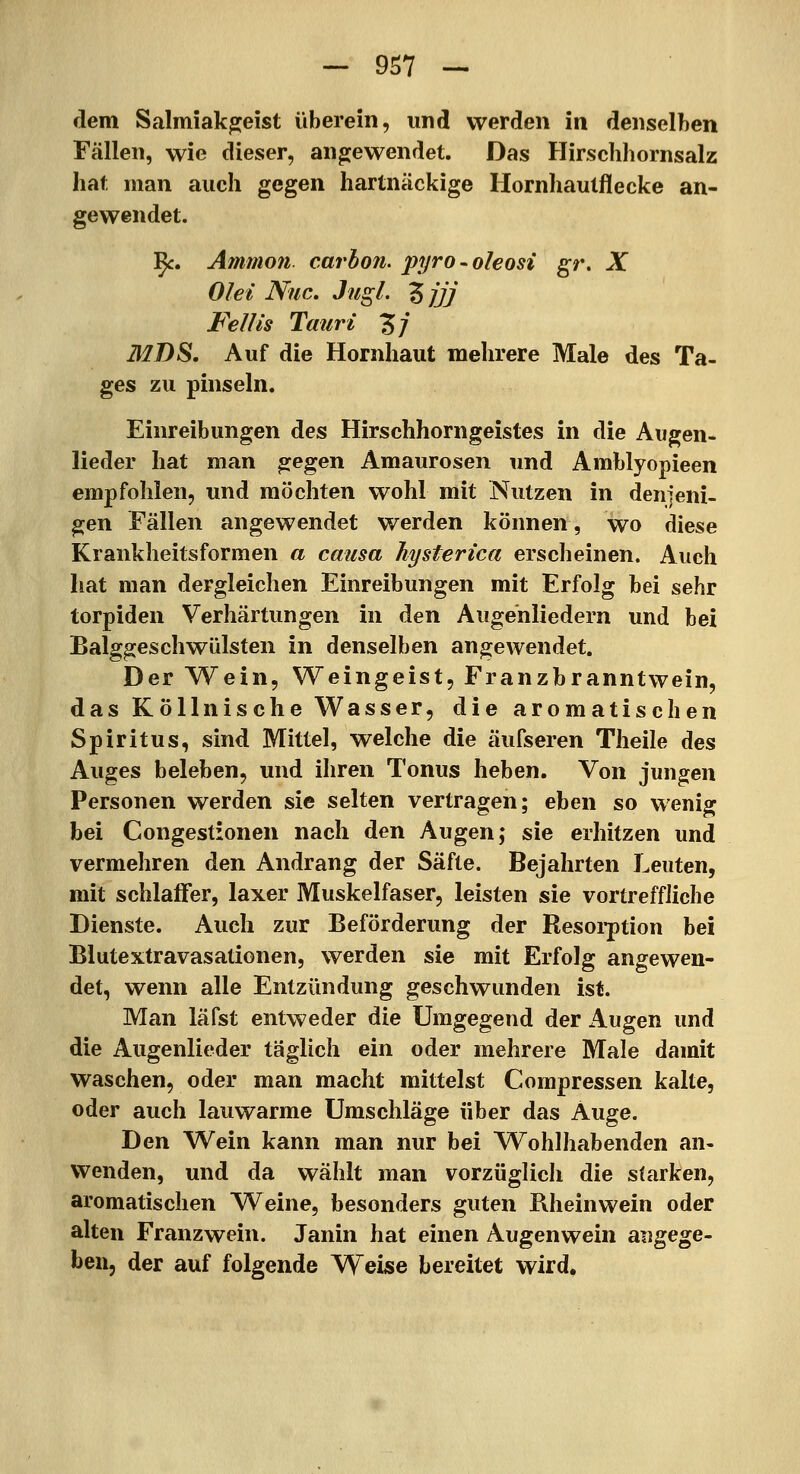 dem Salmiakgeist überein, und werden in denselben Fällen, wie dieser, angewendet. Das Hirschhornsalz hat man auch gegen hartnäckige Hornhautflecke an- gewendet. ]^. Ammo?i. carbon. pyro-oleosi gt\ X Ölet Niic. Jugl. Zjjj Fellis Tauri Zj MDS, Auf die Hornhaut mehrere Male des Ta- ges zu pinseln. Einreibungen des Hirschhorngeistes in die Augen- lieder hat man gegen Amaurosen und Amblyopieen empfohlen, und möchten wohl mit Nutzen in denjeni- gen Fällen angewendet werden können, wo diese Krankheitsformen a causa hysterica erscheinen. Auch hat man dergleichen Einreibungen mit Erfolg bei sehr torpiden Verhärtungen in den Augenliedern und bei Balggeschwülsten in denselben angewendet. Der AVein, Weingeist, Franzbranntwein, das Köllnische Wasser, die aromatischen Spiritus, sind Mittel, welche die äufseren Theile des Auges beleben, und ihren Tonus heben. Von jungen Personen werden sie selten vertragen; eben so wenig bei Congestionen nach den Augen; sie erhitzen und vermehren den Andrang der Säfte. Bejahrten Leuten, mit schlaffer, laxer Muskelfaser, leisten sie vortreffliche Dienste. Auch zur Beförderung der Resoi-ption bei Blutextravasationen, werden sie mit Erfolg angewen- det, wenn alle Entzündung geschwunden ist. Man läfst entweder die Umgegend der Augen und die Augenlieder täglich ein oder mehrere Male damit waschen, oder man macht mittelst Compressen kalte, oder auch lauwarme Umschläge über das Auge. Den Wein kann man nur bei Wohlhabenden an- wenden, und da wählt man vorzüglich die starken, aromatischen Weine, besonders guten Rheinwein oder alten Franzwein. Janin hat einen Augenwein angege- ben, der auf folgende Weise bereitet wird,