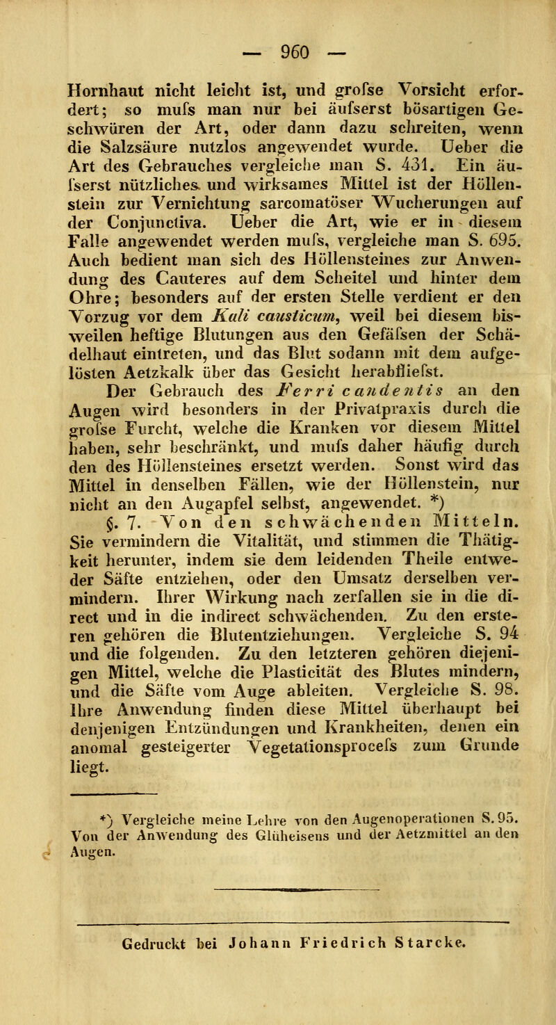 Hornhaut nicht leicht ist, und grofse Vorsicht erfor- dert; so mufs man nur bei äufserst bösartigen Ge- schwüren der Art, oder dann dazu schreiten, wenn die Salzsäure nutzlos angewendet wurde. Ueber die Art des Gebrauches vergleiche man S. 431. Ein äu- fserst nützliches, und wirksames Mittel ist der Höllen- stein zur Vernichtung sarcomatöser W^ucherungen auf der Conjunctiva. Ueber die Art, wie er in - diesem Falle angewendet werden mufs, vergleiche man S. 695. Auch bedient man sich des Höllensteines zur Anvi^en- dung des Cauteres auf dem Scheitel und hinter dem Ohre; besonders auf der ersten Stelle verdient er den Vorzug vor dem Kali causticum, weil bei diesem bis- weilen heftige Blutungen aus den Gefäfsen der Schä- delhaut eintreten, und das Blut sodann mit dem aufge- lösten Aetzkalk über das Gesicht herabfliefst. Der Gebrauch des ¥erri c an dentis an den Augen wird besonders in der Privatpraxis durch die grofse Furcht, welche die Kranken vor diesem iVliltel haben, sehr beschränkt, und mufs daher häuüg durch den des Höllensteines ersetzt werden. Sonst wird das Mittel in denselben Fällen, wie der Höllenstein, nur nicht an den Augapfel selbst, angewendet. *) §.7. Von den schwächenden Mitteln. Sie vermindern die Vitalität, und stimmen die Thätig- keit herunter, indem sie dem leidenden Theile entwe- der Säfte entziehen, oder den Umsatz derselben ver- mindern. Ihrer Wirkung nach zerfallen sie in die di- rect und in die indirect schwächenden. Zu den erste- ren gehören die Blutentziehungen. Vergleiche S. 94 und die folgenden. Zu den letzteren gehören diejeni- gen Mittel, welche die Plasticität des Blutes mindern, imd die Säfte vom Auge ableiten. Vergleiche S. 98. Ihre Anwendung finden diese Mittel überhaupt bei denjenigen Entzündungen und Krankheiten, denen ein anomal gesteigerter Vegetationsprocefs zum Grunde liegt. ♦) Vergleiche meine Lehre von den Augenoperationen S. 95. Von der Anwendung des Glüheisens und der Aetzniittel an den Augen. Gedruckt bei Johann Friedrich Starcke.