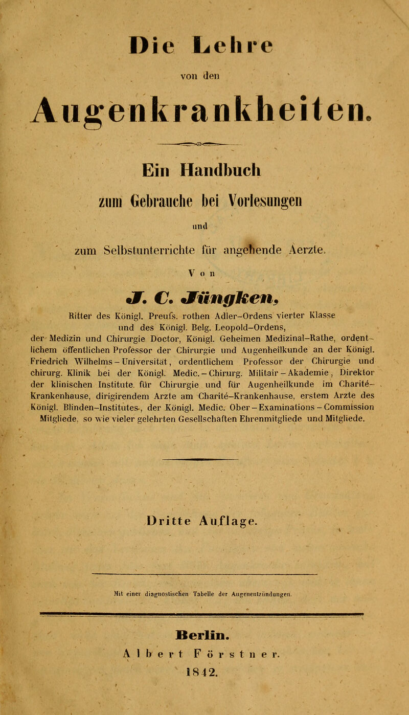 Die Lehre von den Augenkrankheiten Ein Handbuch zum Gebrauche bei Vorlesungen und zum Selbstunterrichte für angebende Aerzte, Von JT. C JfüngUen. Ritter des Königl. Preufs. rothen Adler-Ordens vierter Klasse und des Königl. Belg. Leopold-Ordens, der Medizin und Chirurgie Doctor, Königl. Geheimen Medizinal-Rathe, ordent- lichem öffentlichen Professor der Chirurgie und Augenheilkunde an der Königl. Friedrich Wilhelms - Universität, ordentlichem Professor der Chirurgie und Chirurg. Klinik bei der Königl. Medic. - Chirurg. Militair-Akademie, Direktor der klinischen Institute, für Chirurgie und für Augenheilkunde im Charite- Krankenhause, dirigirendem Arzte am Charite-Krankenhause, erstem Arzte des Königl. Blinden-Institutes-, der Königl. Medic. Ober-Examinations-Commission Milgliede. so wie vieler gelehrten Gesellschaften Ehrenmitgliede und Mitgliede. Dritte Auflage. Mit einer diagnostischen Tabelle der Augenentziindungen. Berlin. Albert F ö r s t n e r. 1842.