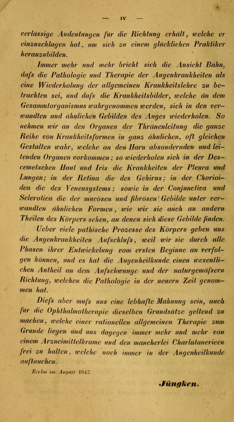 verlässige Andeutungen für die Richtung erhält, welche er einzuschlagen hat, um sich zu einem glücklichen Praktiker heranzubilden. Immer mehr und mehr bricht sich die Ansicht Bahn, dafs die Pathologie und Therapie der Augenkrankheiten als eine Wiederholung der allgemeinen Krankheitslehre zu be- trachten sei, und dafs die Krankheitsbilder, welche an dem Gesammtorganismus wahrgenommen werden, sich in den ver- tvandten und ähnlichen Gebilden des Auges wiederholen. So nehmen wir an den Organen der Thränenleitung die ganze Reihe von Krankheitsformen in ganz ähnlichen, oft gleichen Gestalten wahr, welche an den Harn absondernden und lei- tenden Organen vorkommen; so wiederholen sich in der Des- cemetschen Haut und Iris die Krankheiten der Pleura und Lungen; in der Retina die des Gehirns; in der Chorioi- dea die des Venensystems; sowie in der Conjunctiva und Sclerotica die der mucösen und fibrösen\ Gebilde unter ver- wandten ähnlichen Formen, wie wir sie auch an andern Theilen des Körpers sehen, an denen sich diese Gebilde ßnden. Ueber viele pathische Prozesse des Körpers geben uns die Augenkrankheiten Aufschlufs, weil wir sie durch alle Phasen ihrer Entwicklung vom ersten Beginne an verfol- gen können, und es hat die Augenheilkunde einen wesentli- chen Antheil an dem Aufschivunge und der naturgemäfsern Richtung, welchen die Pathologie in der neuern Zeit genom- men hat. Diefs aber mufs uns eine lebhafte Mahnung sein, auch für die Ophthalmotherapie dieselben Grundsätze geltend zu machen, welche einer rationellen allgemeinen Therapie zum Grunde liegen und uns dagegen immer mehr und mehr von einem Arzneimittelkrame und den mancherlei Charlatanerieen frei zu halten, welche noch immer in der AugenJieUkunde auftauchen. Berlin int August 1842. Jüngken.