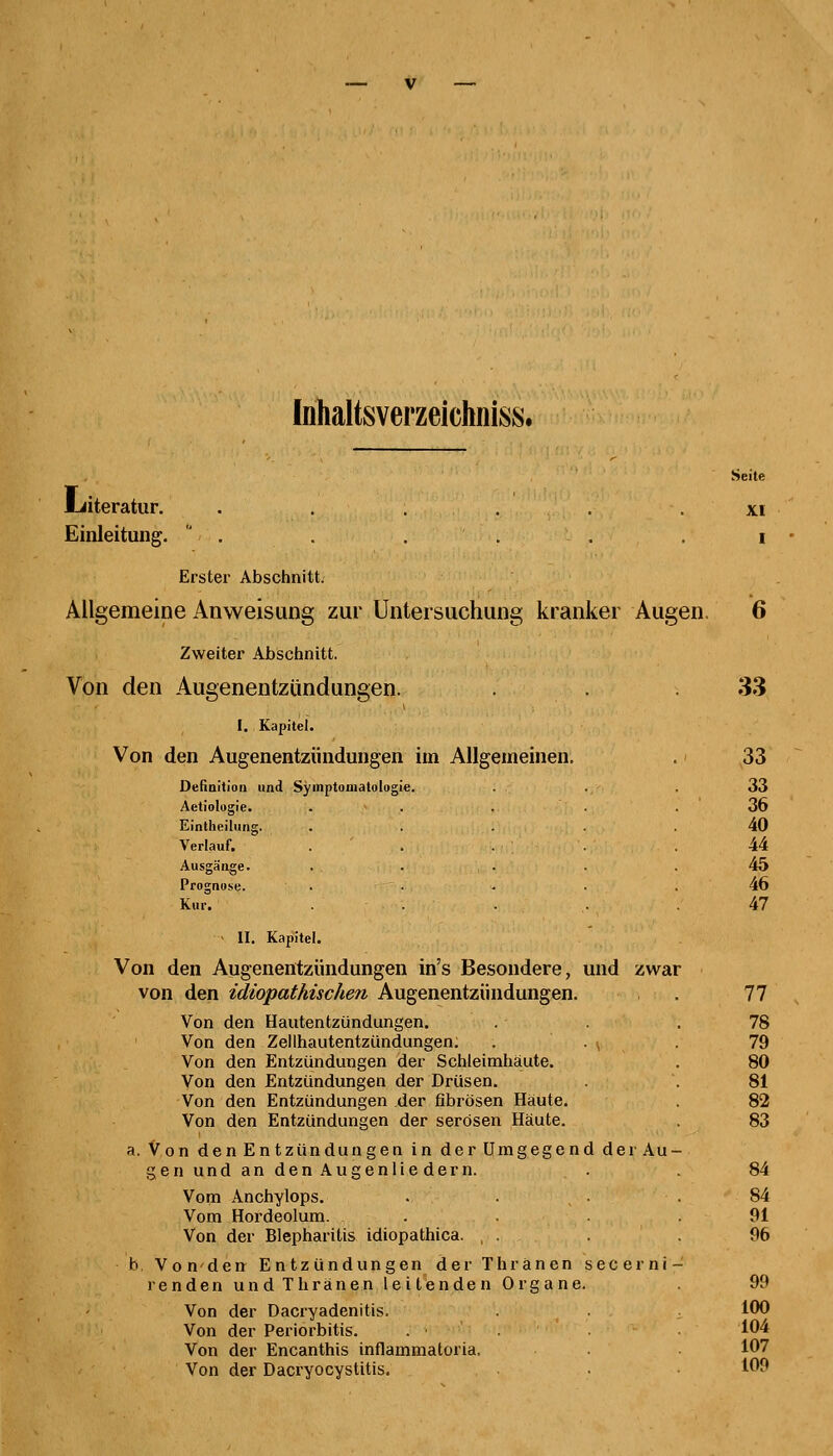 Inhaltsverzeichniss. Literatur. ...... Einleitung. . Erster Abschnitt. Allgemeine Anweisung zur Untersuchung kranker Augen. Zweiter Abschnitt. Von den Augenentzündungen. I, Kapitel. Von den Augenentzündungen im Allgemeinen. Seite XI I 6 33 33 Definition und Symptomatologie. 33 Aetiologie. . 36 Eintheilung. 40 Verlauf. 44 Ausgänge. 45 Prognose. 46 Kur. 47 II. Kapitel. Von den Augenentzündungen in's Besondere, und zwar von den idiopathischen Augenentzündungen. . 77 Von den Hautentzündungen. .'• . . 78 Von den Zellhautentzündungen. . . v . 79 Von den Entzündungen der Schleimhaute. . 80 Von den Entzündungen der Drüsen. . . 81 Von den Entzündungen der fibrösen Häute. . 82 Von den Entzündungen der serösen Häute. 83 a. Von den Entzündungen in der Umgegend der Au- gen und an den Augenlie dem. . 84 Vom Anchylops. . . . 84 Vom Hordeolum. . . .91 Von der Blepharitis idiopathica. ,'.. . . . 96 b, Vonden Entzündungen der Thranen secerni- i enden und Thränen leitenden Organe. . 99 Von der Dacryadenitis. . 100 Von der Periorbitis. . ■ 104 Von der Encanthis inflammatoria. 107 Von der Dacryocystitis. • 109