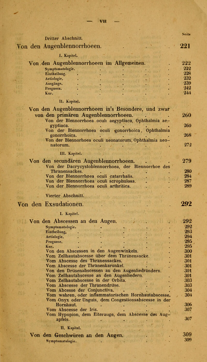 Seit« Dritter Abschnitt. Von den Augenblennorrhoeen. 221 I. Kapitel. Von den Augenblennorrhoeen im Allgemeinen. . 222 Symptomatologie. .... 222 Eintheilung. ..... 228 Aetiologie. ..... 232 Ausgänge. ..... 239 Prognose. . . . . 242 Kur. ..... 244 II. Kapitel. Von den Augenblennorrhoeen in's Besondere, und zwar von den primären Augenblennorrhoeen. . . 260 Von der Blennorrhoea oculi aegyptiaca, Ophthalmia ae- gyptiaca. .... 260 Von der Blennorrhoea oculi gonorrhoica, Ophthalmia gonorrhoica. . . . . 268 Von der Blennorhoea oculi neonatorum, Ophthalmia neo- natorum. .... 272 III. Kapitel. Von den seeundären Augenblennorrhoeen. . . 279 Von der Dacrycystoblennorrhoea, der Blennorrhoe des ' Thränensaökes. . . . . 280 Von der Blennorrhoea oculi catarrhalis. . . 284 Von der Blennorrhoea oculi scrophulosa. . . 287 Von der Blennorrhoea oculi arthritica. . . 289 Vierter Abschnitt. Von den Exsudationen. .... 292 I. Kapitel. Von den Abscessen an den Augen. . . 292 Symptomatologie. «... 292 Eintheilung. . . . . .293 Aetiologie. . • . . . 294 Prognose. ..... 295 Kur. . . . . .295 Von den Abscessen in den Augenwinkeln. . 300 Vom Zellhautabscesse über dem Thränensacke. . 301 Vom Abscesse des Thränensackes. . . 301 Vom Abscesse der Thranenkarunkel. . . 301 Von den Drüsenabscessen an den Augenliedrändern. 301 Vom Zellhautabscesse an den Augenliedern. . 301 Vom Zellhautabscesse in der Orbita. . . 303 Vom Abscesse der Thranendrüse. . . 303 Vom Abcesse der Conjunctiva. . . . 304 Vom wahren, oder inflammatorischen Hornhautabscesse. 304 Vom Onyx oder Unguis, dem Conges-tionsabscesse in der Hornhaut. .... 306 Vom Abscesse der Iris. . . . 307 Vom Hypopion, dem Eiterauge, dem Abscesse des Aug- apfels. . . . .307 II. Kapitel. Von den Geschwüren an den Augen. . 309 Symptomatologie. .... OcJ