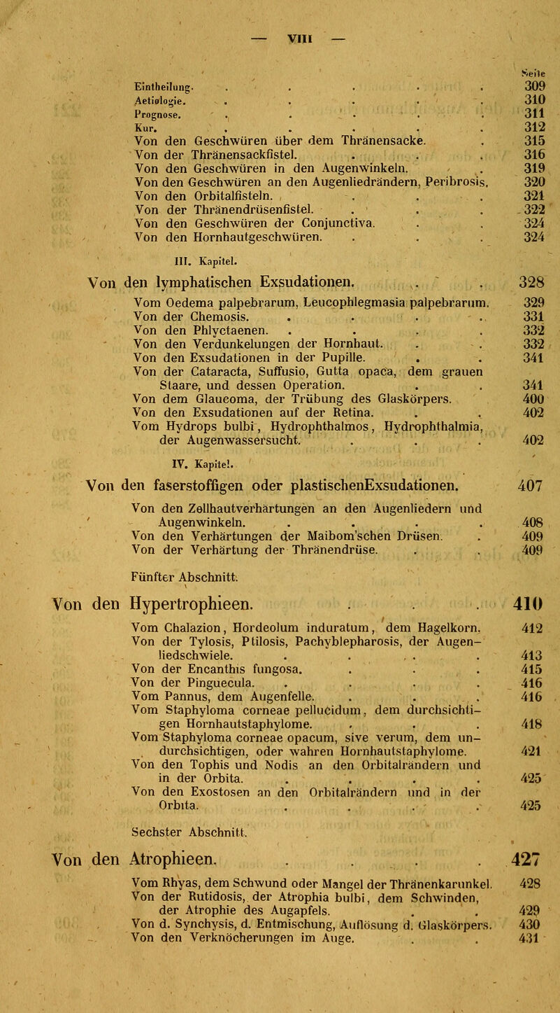 Seile Eintheilung. . . . . .309 Aetiologie. . . • • '. 310 Prognose. . . ■ . . 311 Kur. . . . . .312 Von den Geschwüren über dem Thränensacke. . 315 Von der Thränensackfistel. . . . 316 Von den Geschwüren in den Augenwinkeln. . 319 Von den Geschwüren an den Augenliedrändern, Peribrosis. 320 Von den Orbitalfisteln. Von der Thränendrüsenfistel. . ' Von den Geschwüren der Conjunctiva. Von den Hornhautgeschwüren. 321 322 324 324 III. Kapitel. Von den lymphatischen Exsudationen. . . 328 Vom Oedema palpebrarum, Leucophlegmasia palpebrarum. 329 Von der Chemosis. . ■ . . 331 Von den Phlyctaenen. .... 332 Von den Verdunkelungen der Hornhaut. . . 332 Von den Exsudationen in der Pupille. . . 341 Von der Cataracta, Suffusio, Gutta opaCa, dem grauen Staare, und dessen Operation. . . 341 Von dem Glaucoma, der Trübung des Glaskörpers. 400 Von den Exsudationen auf der Retina. . . 402 Vom Hydrops bulbi, Hydrophthalmos, Hydrophthalmia, der Augenwassersucht. . . . 402 IV. Kapitel. Von den faserstoffigen oder plastischenExsudationen. 407 Von den Zellhautverhärtungen an den Augenliedern und Augenwinkeln. . . . 408 Von den Verhärtungen der Maibom'schen Drüsen. . 409 Von der Verhärtung der Thränendrüse. . . 409 Fünfter Abschnitt. Von den Hypertrophieen. . . .410 Vom Chalazion, Hordeolum induratum, dem Hagelkorn. 412 Von der Tylosis, Ptilosis, Pachyblepharosis, der Augen- liedschwiele. . . . . . 413 Von der Encanthis fungosa. . . . 415 Von der Pinguecula. .... 416 Vom Pannus, dem Augenfelle. . . . 416 Vom Staphyloma corneae pellucidum, dem durchsichti- gen Hornhautstaphylome. . . . 418 Vom Staphyloma corneae opacum, sive verum, dem un- durchsichtigen, oder wahren Hornhautstaphylome. 421 Von den Tophis und Nodis an den Orbitairändern und in der Orbita. . . . 425 Von den Exostosen an den Orbitalrändern und in der Orbita. . . . .425 Sechster Abschnitt. Von den Atrophieen. . . 427 Vom Rhyas, dem Schwund oder Mangel der Thränenkarunkel. 428 Von der Rutidosis, der Atrophia bulbi, dem Schwinden, der Atrophie des Augapfels. . . 429 Von d. Synchysis, d. Entmischung, Auflösung d. Glaskörpers. 430 Von den Verknöcherungen im Auge. . . 431