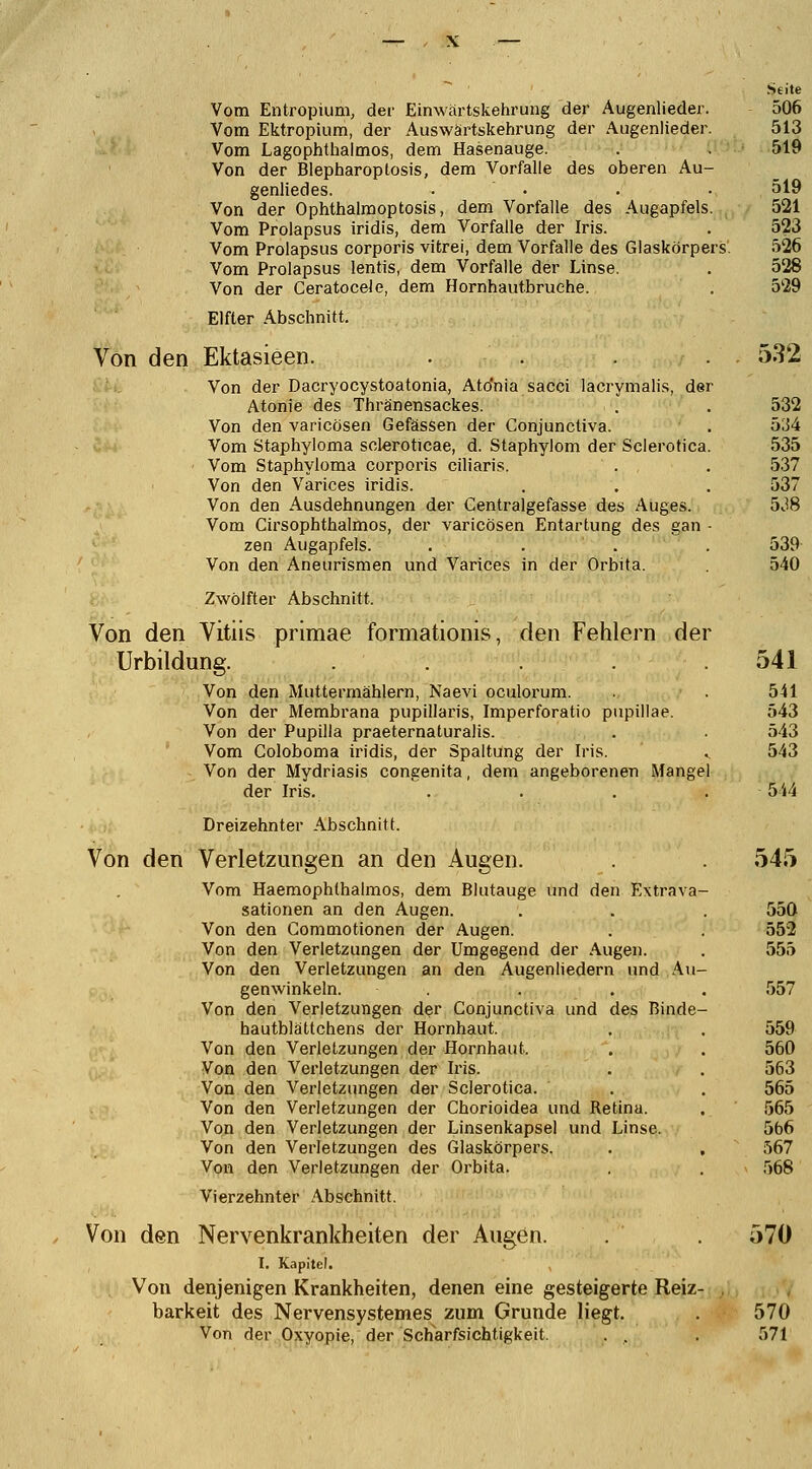 Vom Entropium, der Einwärtskehrung der Augenlieder. Vom Ektropium, der Auswärtskehrung der Augenlieder. Vom Lagophthalmos, dem Hasenauge. Von der Blepharopiosis, dem Vorfalle des oberen Au- genliedes. .... Von der Ophthalmoptosis, dem Vorfalle des Augapfels. Vom Prolapsus iridis, dem Vorfalle der Iris. Vom Prolapsus corporis vitrei, dem Vorfalle des Glaskörpers. Vom Prolapsus lentis, dem Vorfalle der Linse. Von der Ceratoceie, dem Hornhautbruehe. Elfler Abschnitt. Von den Ektasieen. .... Von der Dacryocystoatonia, Ato'nia sacci lacrymalis, der Atonie des Thränensackes. Von den varicösen Gefässen der Conjunctiva. Vom Staphyloma scleroticae, d. Staphylom der Sclerotica ' Vom Staphyloma corporis ciliaris. Von den Varices iridis. Von den Ausdehnungen der Centralgefässe des Auges. Vom Cirsophthalmos, der varicösen Entartung des gan zen Augapfels. Von den Aneurismen und Varices in der Orbita. Zwölfter Abschnitt, Von den Vitiis primae formationis, den Fehlern der Urbildung. ..... Von den Muttermählern, Naevi oculorum. Von der Membrana pupillaris, Imperforatio pupillae. Von der Pupilla praeternaturalis. Vom Coloboma iridis, der Spaltung der Iris. Von der Mydriasis congenita, dem angeborenen Mangel der Iris. .... Dreizehnter Abschnitt. Von den Verletzungen an den Augen. Vom Haemophthalmos, dem Blutauge und den Extrava- sationen an den Augen. Von den Gommotionen der Augen. Von den Verletzungen der Umgegend der Augen. Von den Verletzungen an den Augenliedern und Au- genwinkeln. .... Von den Verletzungen der Conjunctiva und des Binde- hautblättchens der Hornhaut. Von den Verletzungen der Hornhaut, Von den Verletzungen der Iris. Von den Verletzungen der Sclerotica. Von den Verletzungen der Chorioidea und Retina. Von den Verletzungen der Linsenkapsel und Linse. Von den Verletzungen des Glaskörpers. . , Von den Verletzungen der Orbita. Vierzehnter Abschnitt. Von den Nervenkrankheiten der Augen. . 570 I. Kapitel. Von denjenigen Krankheiten, denen eine gesteigerte Reiz- . barkeit des Nervensystemes zum Grunde liegt. . 570 Von der Oxyopie, der Scharfsichtigkeit, . . . 571