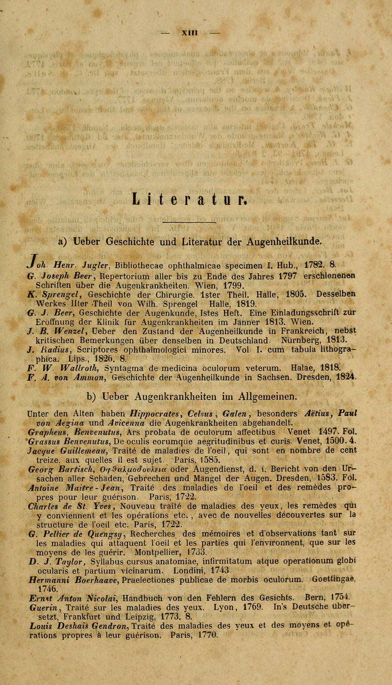 Literatur. a) Ueber Geschichte und Literatur der Augenheilkunde. J oh Henr. Jugler, Bibliothecae ophthalmicae specimen I. Hub., 1782. 8. G. Joseph Beer, Repertorium aller bis zu Ende des Jahres 1797 erschienenen Schriften über die Augenkrankheiten. Wien, 1799. K. Sprengel, Geschichte der Chirurgie. Ister Theil. Halle, 1805. Desselben Werkes llter .Theil von Wilh. Sprengel Halle, 1819. Cr. J. Beer, Geschichte der Augenkunde, Istes Heft. Eine Einladungsschrift zur Eröffnung der Klinik für Augenkrankheiten im Jänner 1813. Wien. /. B. Wenzel, üeber den Zustand der Augenheilkunde in Frankreich, nebst kritischen Bemerkungen über denselben in Deutschland. Nürnberg, 1813. J. Radius, Scriptores ophthalmologici minores. Vol I. cum tabula lithogra- phica. Lips., 1826. 8. F. W. Wallroth, Syntagma de medicina öculorum veterum. Halae, 1818. F. A. von Amnion, Geschichte der Augenheilkunde in Sachsen. Dresden, 1824. b) Ueber Augenkrankheiten im Allgemeinen. Unter den Alten haben Hippocrates, Celsus, Galen, besonders Aetius, Paul von Aegina und Avicenna die Augenkrankheiten abgehandelt. Grapheus, Benvenutus, Ars probata de öculorum affectibus Venet 1497. Fol. Grassus Benvenutus, De oculis eorumque aegritudinibus et curis. Venet, 1500.4. Jacque Guilleineau, Traite de maladies de l'oeil, qui sont en nombre de cent treize. aux quelles il est sujet. Paris, 1585. Georg Bartisch, Orf^ctkiuod'ovXsia oder Augendienst, d. i. Bericht von den Ur- sachen aller Schäden, Gebrechen und Mängel der Augen. Dresden, 1583. Fol. Antoine Maitre - Jean, Traite des maladies de l'oeil et des remedes pro- pres pour leur guerison. Paris, 1722. Charles de St. Yves, Nouveau traite de maladies des yeux, les remedes qui y conviennent et les Operations etc., avec de nouvelles decouvertes sur la structure de l'oeil etc. Paris, 1722. G. Beliier de Quengsy, Recherches des memoires et dobservations tant sur les maladies qui attaquent l'oeil et les parties qui l'environnent, que sur les moyens de les guerir. Montpellier, 1733. D. J. Taylor, Syllabus cursus anatomiae, infirmitatum atque operationum globi ocularis et partium vicinarum. Londini, 1743 Hermanni Boerhaave, Praelectiones publicae de morbis öculorum. Goettingae, 1746. Errntt Anton Nicolai, Handbuch von den Fehlern des Gesichts. Bern, 1754. Guerin, Traite sur les maladies des yeux. Lyon, 1769. In's Deutsche über- setzt, Frankfurt und Leipzig, 1773. 8. Louis Deshais Gendron, Traite des maladies des yeux et des moyens et Ope- rations propres ä leur guerison. Paris, 1770.