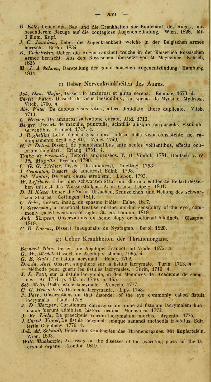 ■ B Eble, Ueber den Bau und die Krankheiten der Bindehaut des Auges, mit besonderem Bezüge auf die contagiöse Augenentzündung. Wien, 1828. Mit 3 illum. Kupf. ./. C. Jüngken, üeber die Augenkrankheit welche in der Belgischen Armee herrscht. Berlin, 1834. R. Tschetirkin, Ueber die Augenkrankheit welche in der Kaiserlich Russischen Armee herrscht. Aus dem Russischen übersetzt von M Magaziner. Kaiisch, 1835 M J. A. Schoen, Darstellung der gonorrhoischen Augenentzündung. Hamburg. 1834. f) Ueber Nervenkrankheiten des Auges. Joh. Dan. Major, Dissert.de amaurosi et gutta serena. Eiloniae, 1673. 4. Christ. Vater, Dissert. de visus laesionibus, in specie de Myosi et Mydriasi. Vitcb. 1706. 4. Abr- Vater, De duobus visus vitiis, altero dimidiato, altero duplicato. Viteb. 1713. L Heister, De amaurosi salivatione curata. Altd. 1713. Berger, Dissert. de maculis, punctulis, scintillis aliisque corpusculis visui ob- servantibus. Francof. 1747. 4. J. Reghellini, Lettera chirurgica sopra l'offesa della vista consistente nel ra- doppiamento degli oggetti. Venet 1749. H. F. Delius. Dissert. de phantäsmatibus ante oculos voiitantibus, affectu ocu- lorum singulari. Erlang. 1751 4. Trnka de Krzowitz, Historia amauroseos. T. II. Vindob. 1781. Deutsch v. Cr. Ph. Mogalla. Breslau, 1790. C G. Gl Richter, Dissert. de amaurosi. Goetting, 1793. J Crampton, Dissert de amaurosi. Edinb. 1793. Joh Taylor, De vera causa strabismi. Lisbon, 1793. W. Lefebure, Ueber den schwarzen Staar und die neu entdeckte Heilart dessel- ben mittelst des Wasserstoffgas- A. d. Franz. Leipzig, 1801. D. H. Kieser, Ueber die Natur, Ursachen, Kennzeichen und Heilung des schwar- zen Staares. Göttingen, 1811. C Behr, Dissert. inaug. de spasmo iridis. Halae, 1817. J. Stevenson, a practical treatise on the morbid sensibility of the eyo, com- monly called weaknes of sight. 3t. ed. London, 1819. Andr Simpson, Observations on hemeralopy or nocturnal blindnefs. Glasgow, 1819. C. B. Lorenz, Dissert. inauguralis de Nystagmo. Berol. 1820. g) Ueber Krankheiten der Thränenorgane. Bernard Albin, Dissert. de Aegilope. Francof ad Viadr. 1675. 4. G. W. Wedel, Dissert. de Aegilope. Jenae, 1695. 4. 6?. E. Stahl, De fislula lacrymali. Halae, 1702. Domin. Anet, Observ. singuliere sur la fistule lacrymale. Turin, 1713. 4 -^ Methode pour guerir les fistules lacrymales. Turin, 1713 4. J. L Petit, sur la fistule lacrymale, in den M6moires de l'Academie de scien- ces. An 1734. p. 135. u. 1740. p. 155. Seb Melli, Delle fistole lacrymale. Venezia, 1777. C. G. Hebenstreit, De oculo lacrymante. Lips, 1743. P.Pott, Observations on that disorder of the eye commonly called fistula lacrymalis. Lond. 1758. J. D Metzger, Curat'tonum chirurgicarum, quae ad fistulam lacrymalem huc- usque fuerunt adhibitae, historia critica. Monasterii, 1772. J. Fr Licht, De praecipuis viarum lacrymalium morbis. Argentor 1776. J. Christ. Vogel, De fistula lacrymali emaque sanandi methodis tractatus. Edit. tertia Gryphisw. 1776. 4. Joh. Ad. Schmidt, Ueber die Krankheiten des Thranenorganes. Mit Kupfertafeln. Wien, 1803. Will. Mackenzie, An essay on the diseases of the excreting parts of the la- crymal organs London 1819.