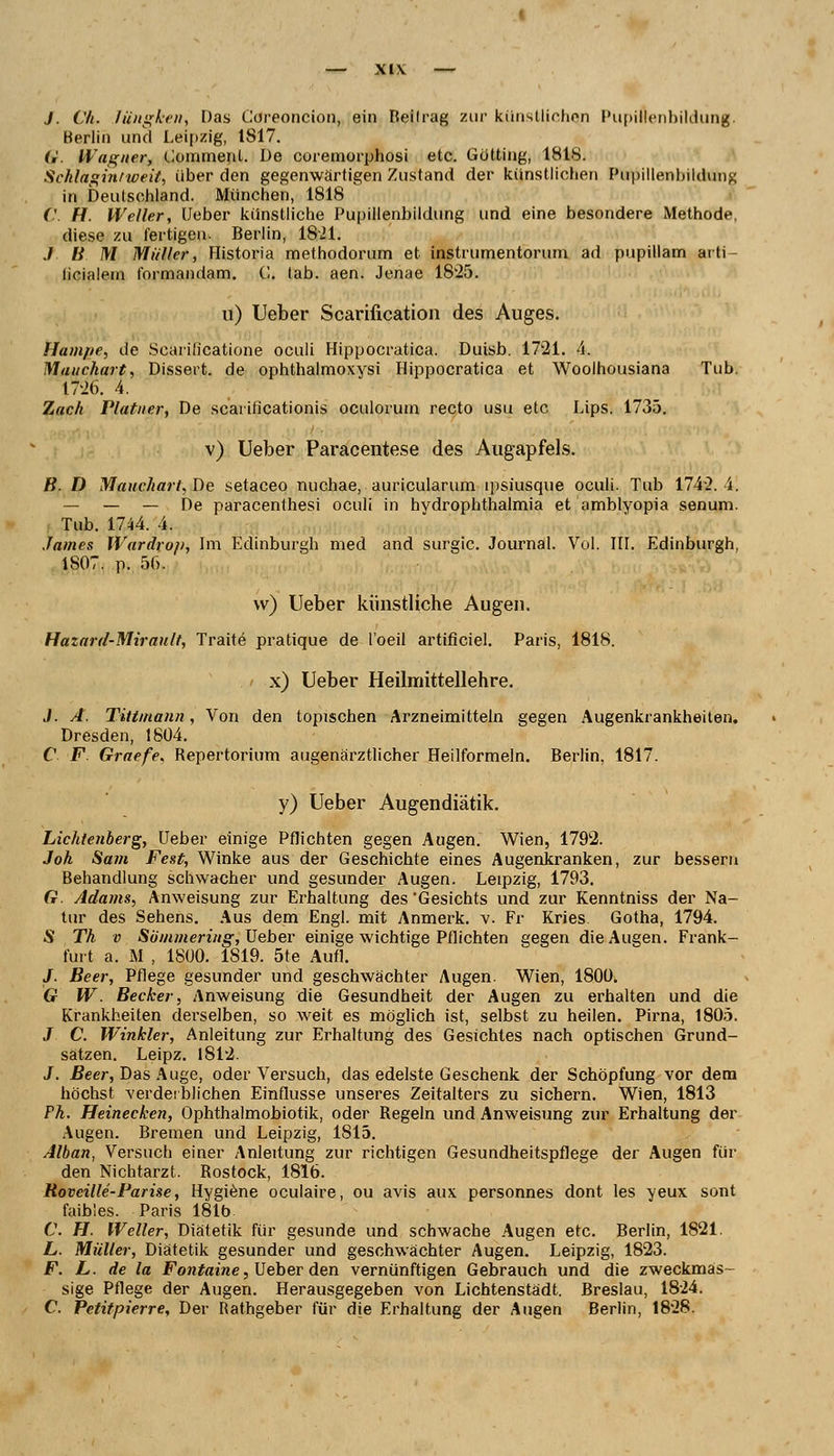 J. Ch. lüngken, Das Coreoncion, ein Reifrag zur künstlichen Pupillenbildung. Berlin und Leipzig, 1S17. G. Wagner, Comment. De coremorphosi etc. Gotting, 1818. Schlaginfweit, über den gegenwartigen Zustand der künstlichen Pupillenbildung in Deutschland. München, 1818 ('. H. Weller, Ueber künstliche Pupillenbildung und eine besondere Methode, diese zu fertigen. Berlin, 1821. J B M Müller, Historia methodorum et instrumentorum ad pupillam arti- licialem tbrmandam. C. tab. aen. Jenae 1825. n) lieber Scarificatioti des Auges. Hampe, de ScariOcatione oculi Hippocratica. Duisb. 1721. 4. Mauchart, Dissert. de ophthalmoxvsi Hippocratica et Woolhousiana Tub. 17-26. 4. Zach Plattier, De scaiificationis oculorum recto usu etc Lips. 1735. v) Ueber Paracentese des Augapfels. B. D Mauchart, De setaceo nuchae, auricularum ipsiusque oculi. Tub 1742. 4. — — — De paracenthesi oculi in hvdrophthalmia et amblyopia senum. Tub. 1744. 4. James Wardrop, Im Edinburgh med and surgic. Journal. Vol. III. Edinburgh, 1S07. p. 56. w) Ueber künstliche Augen. Hazard-Mirault, Tratte pratique de l'oeil artificiel. Paris, 1818. x) Ueber Heilmittellehre. J. A. Tittmann, Von den topischen Arzneimitteln gegen Augenkrankheiten. Dresden, 1804. C F. Graefe, Repertorium augenärztlicher Heilformeln. Berlin, 1817. y) Ueber Augendiätik. Lichtenberg, Ueber einige Pflichten gegen Augen. Wien, 1792. Joh Sa7ii Fest, Winke aus der Geschichte eines Augenkranken, zur bessern Behandlung schwacher und gesunder Augen. Leipzig, 1793. G. Adams, Anweisung zur Erhaltung des Gesichts und zur Kenntniss der Na- tur des Sehens. Aus dem Engl, mit Anmerk. v. Fr Kries Gotha, 1794. S Th v Sömmering, Ueber einige wichtige Pflichten gegen die Augen. Frank- furt a. M , 1800. 1S19. 5te Aufl. J. Beer, Pflege gesunder und geschwächter Augen. Wien, 1800. G W. Becker, Anweisung die Gesundheit der Augen zu erbalten und die Krankheiten derselben, so weit es möglich ist, selbst zu heilen. Pirna, 1805. J C. Winkler, Anleitung zur Erhaltung des Gesichtes nach optischen Grund- sätzen. Leipz. 1812. J. Beer, Das Auge, oder Versuch, das edelste Geschenk der Schöpfung vor dem höchst verderblichen Einflüsse unseres Zeitalters zu sichern. Wien, 1813 Fh. Heinecken, Ophthalmobiotik, oder Regeln und Anweisung zur Erhaltung der Augen. Bremen und Leipzig, 1815. Alban, Versuch einer Anleitung zur richtigen Gesundheitspflege der Augen für den Nichtarzt. Rostock, 1816. Rovcille-Parise, Hygiene oculaire, ou avis aux personnes dont les yeux sont faibles. Paris 181b C. H. Weller, Diätetik für gesunde und schwache Augen etc. Berlin, 1821. L. Müller, Diätetik gesunder und geschwächter Augen. Leipzig, 1823. F. L. de la Fontaine, Ueber den vernünftigen Gebrauch und die zweckmas- sige Pflege der Augen. Herausgegeben von Lichtenstädt. Breslau, 1824. C. Petitpierre, Der Rathgeber für die Erhaltung der Augen Berlin, 1828.