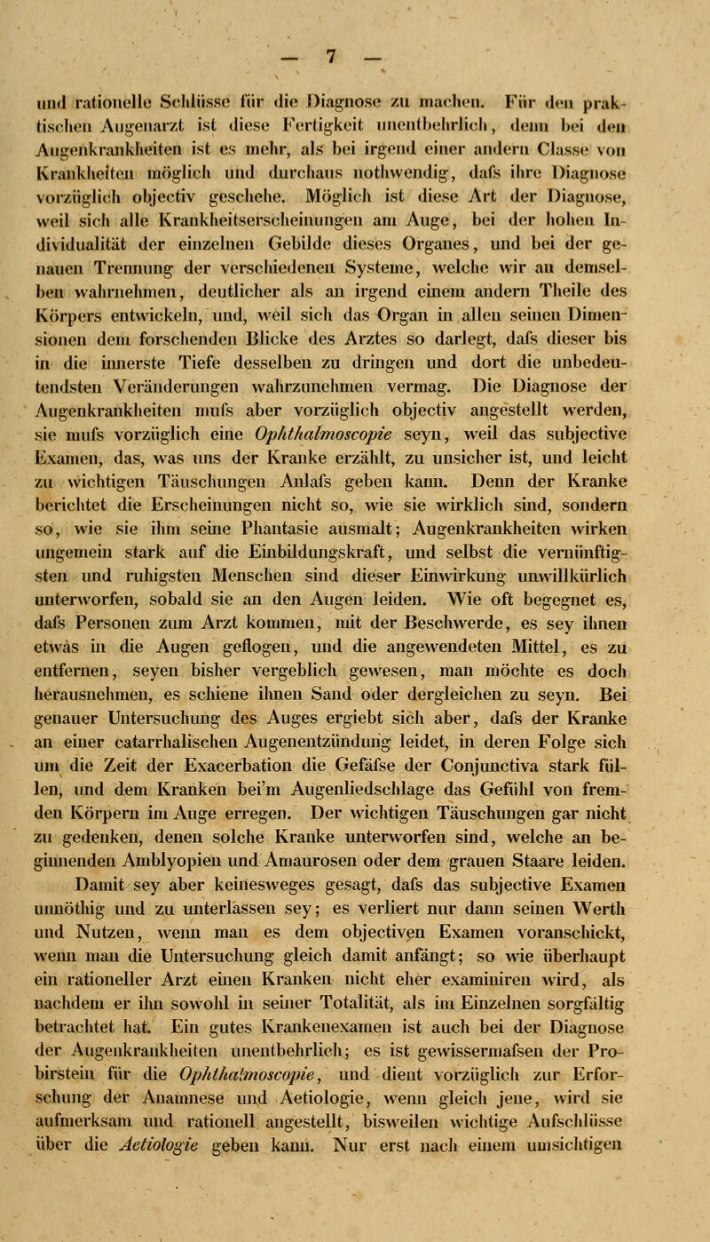 und rationelle Schlüsse für die Diagnose zu machen; Für den prak- tischen Augenarzt ist diese Fertigkeit unentbehrlich, denn bei den Augenkrankheiten ist es mehr, als bei irgend einer andern Classe von Krankheiten möglich und durchaus nothvvendig, dafs ihre Diagnose vorzüglich objeetiv geschehe. Möglich ist diese Art der Diagnose, weil sich alle Krankheitserscheinungen am Auge, bei der hohen In- dividualität der einzelnen Gebilde dieses Organes, und bei der ge- nauen Trennung der verschiedenen Systeme, welche wir an demsel- ben wahrnehmen, deutlicher als an irgend einem andern Theile des Körpers entwickeln, und, weil sich das Organ in allen seinen Dimen- sionen dem forschenden Blicke des Arztes so darlegt, dafs dieser bis in die innerste Tiefe desselben zu dringen und dort die unbedeu- tendsten Veränderungen wahrzunehmen vermag. Die Diagnose der Augenkrankheiten mufs aber vorzüglich objeetiv angestellt werden, sie mufs vorzüglich eine Ophthalmoscopie seyn, weil das subjeetive Examen, das, was uns der Kranke erzählt, zu unsicher ist, und leicht zu wichtigen Täuschungen Anlafs geben kann. Denn der Kranke berichtet die Erscheinungen nicht so, wie sie wirklich sind, sondern so, wie sie ihm seine Phantasie ausmalt; Augenkrankheiten wirken ungemein stark auf die Einbildungskraft, und selbst die vernünftig- sten und ruhigsten Menschen sind dieser Einwirkung unwillkürlich unterworfen, sobald sie an den Augen leiden. Wie oft begegnet es, dafs Personen zum Arzt kommen, mit der Beschwerde, es sey ihnen etwas in die Augen geflogen, und die angewendeten Mittel, es zu entfernen, seyen bisher vergeblich gewesen, man möchte es doch herausnehmen, es schiene ihnen Sand oder dergleichen zu seyn. Bei genauer Untersuchung des Auges ergiebt sich aber, dafs der Kranke an einer catarrhalischen Augenentzündurig leidet, in deren Folge sich um die Zeit der Exacerbation die Gefäfse der Conjunctiva stark fül- len, und dem Kranken bei'in Augenliedschlage das Gefühl von frem- den Körpern im Auge erregen. Der wichtigen Täuschungen gar nicht zu gedenken, denen solche Kranke unterworfen sind, welche an be- ginnenden Amblyopien und Amaurosen oder dem grauen Staare leiden. Damit sey aber keinesweges gesagt, dafs das subjeetive Examen unnöthig und zu unterlassen sey; es verliert nur dann seinen Werth und Nutzen, wenn man es dem objeetiven Examen voranschickt, wenn man die Untersuchung gleich damit anfängt; so wie überhaupt ein rationeller Arzt einen Kranken nicht eher examiniren wird, als nachdem er ihn sowohl in seiner Totalität, als im Einzelnen sorgfältig betrachtet hat. Ein gutes Krankenexamen ist auch bei der Diagnose der Augenkrankheiten unentbehrlich; es ist gewissermafsen der Pro- birstein für die Ophthalmoscopie, und dient vorzüglich zur Erfor- schung der Anamnese und Aetiologie, wenn gleich jene, wird sie aufmerksam und rationell angestellt, bisweilen wichtige Aufschlüsse über die Aetiologie geben kann. Nur erst nach einem umsichtigen