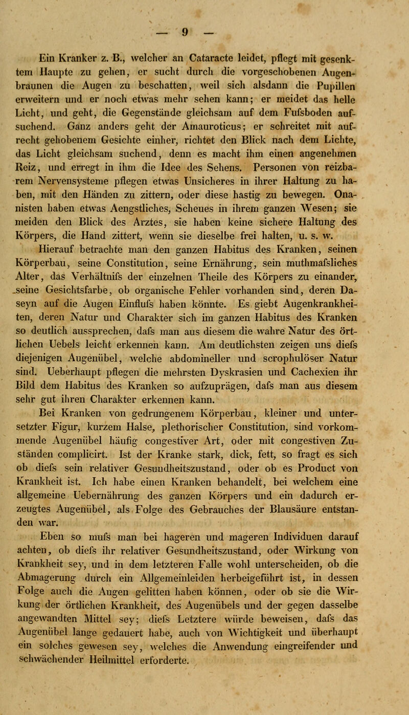 Ein Kranker z. B., welcher an Cataracte leidet, pflegt mit gesenk- tem Haupte zu gehen, er sucht durch die vorgeschobenen Augen- braunen die Augen zu beschatten, weil sich alsdann die Pupillen erweitern und er noch etwas mehr sehen kann; er meidet das helle Licht, und geht, die Gegenstände gleichsam auf dem Fufsboden auf- suchend. Ganz anders geht der Amauroticus; er schreitet mit auf- recht gehobenem Gesichte einher, richtet den Blick nach dem Lichte, das Licht gleichsam suchend, denn es macht ihm einen angenehmen Reiz, und erregt in ihm die Idee des Sehens. Personen von reizba- rem Nervensysteme pflegen etwas Unsicheres in ihrer Haltung zu ha- ben, mit den Händen zu zittern, oder diese hastig zu bewegen. Ona- nisten haben etwas Aengstliches, Scheues in ihrem ganzen Wesen; sie meiden den Blick des Arztes, sie haben keine sichere Haltung des Körpers, die Hand zittert, wenn sie dieselbe frei halten, u. s. w. Hierauf betrachte man den ganzen Habitus des Kranken, seinen Körperbau, seine Constitution, seine Ernährung, sein muthmafsliches Alter, das Verhältnifs der einzelnen Theile des Körpers zu einander, .seine Gesichtsfarbe, ob organische Fehler vorhanden sind, deren Da- seyn auf die Augen Einflufs haben könnte. Es giebt Augenkrankhei- ten, deren Natur und Charakter sich im ganzen Habitus des Kranken so deutlich aussprechen, dafs man aus diesem die wahre Natur des ört- lichen Uebels leicht erkennen kann. Am deutlichsten zeigen uns diefs diejenigen Augemibel, welche abdomineller und scrophulöser Natur sind. Ueberhaupt pflegen die mehrsten Dyskrasien und Cachexien ihr Bild dem Habitus des Kranken so aufzuprägen, dafs man aus diesem sehr gut ihren Charakter erkennen kann. Bei Kranken von gedrungenem Körperbau, kleiner und unter- setzter Figur, kurzem Halse, plethorischer Constitution, sind vorkom- mende Augeniibel häufig congestiver Art, oder mit congestiven Zu- ständen complicirt. Ist der Kranke stark, dick, fett, so fragt es sich ob diefs sein relativer Gesundheitszustand, oder ob es Product von Krankheit ist. Ich habe einen Kranken behandelt, bei welchem eine allgemeine Uebernährung des ganzen Körpers und ein dadurch er- zeugtes Augenübel, als Folge des Gebrauches der Blausäure entstan- den war. Eben so mufs man bei hageren und mageren Individuen darauf achten, ob diefs ihr relativer Gesundheitszustand, oder Wirkung von Krankheit sey, und in dem letzteren Falle wohl unterscheiden, ob die Abmagerung durch ein Allgemeinleiden herbeigeführt ist, in dessen Folge auch die Augen gelitten haben können, oder ob sie die Wir- kung der örtlichen Krankheit, des Augenübels und der gegen dasselbe angewandten Mittel sey; diefs Letztere würde beweisen, dafs das Augenübel lange gedauert habe, auch von Wichtigkeit und überhaupt ein solches gewesen sey, welches die Anwendung eingreifender und schwächender Heilmittel erforderte.