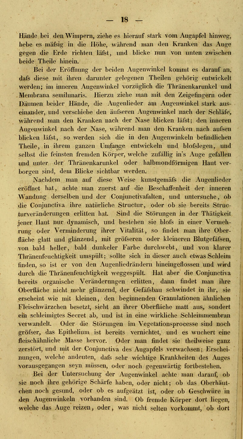 Hände bei den Wimpern, ziehe es hierauf stark vom Augapfel hinweg, hebe es mäfsig in die Höhe, während man den Kranken das Auge gegen die Erde richten läfst, und blicke nun von unten zwischen beide Theile hinein. Bei der Eröffnung der beiden Augenwinkel kommt es darauf an, dafs diese mit ihren darunter gelegenen T-h eilen gehörig entwickelt werden; im inneren Augenwinkel vorzüglich die Thränenkarunkel und Membrana semilunaris. Hierzu ziehe man mit den Zeigefingern oder Daumen beider Hände, die Augenlieder am Augenwinkel stark aus- einander, und verschiebe den äufseren Augenwinkel nach der Schläfe, während man den Kranken nach der Nase blicken läfst; den inneren Augenwinkel nach der Nase, während man den Kranken, nach aufsen blicken läfst, so werden sich die in den Augenwinkeln befindlichen Theile, in ihrem ganzen Umfange entwickeln und blofslegen, und selbst die feinsten fremden Körper, welche zufällig in's Auge gefallen und unter der Thränenkarunkel oder halbmondförmigen Haut ver- borgen sind, dem Blicke sichtbar werden. Nachdem man auf diese Weise kunstgemäfs die Augenlieder eröffnet hat, achte man zuerst auf die Beschaffenheit der inneren Wandung derselben und der Conjunctivafalten, und untersuche, ob die Conjunctiva ihre natürliche Structur, oder ob sie bereits Struc- turveränderungen erlitten hat. Sind die Störungen in der Thätigkeit jener Haut nur dynamisch, und bestehen sie blofs in einer Vermeh- rung oder Verminderung ihrer Vitalität, so findet man ihre Ober- fläche glatt und glänzend, mit gröfseren oder kleineren Blutgefäfsen, von bald heller, bald dunkeler Farbe durchwebt, und von klarer Thränenfeuchtigkeit umspült; sollte sich in dieser auch etwas Schleim finden, so ist er von den Augenliedrändern hineingeflossen und wird durch die Thränenfeuchtigkeit weggespült. Hat aber die Conjunctiva bereits organische Veränderungen erlitten, dann findet man ihre Oberfläche nicht mehr glänzend, der Gefäfsbau schwindet in ihr, sie erscheüit wie mit kleinen, den beginnenden Granulationen ähnlichen Fleischwärzchen besetzt, sieht an ihrer Oberfläche matt aus, sondert ein schleimigtes Secret ab, und ist in eine wirkliche Schleimmembran verwandelt. Oder die Störungen im Vegetationsprocesse sind noch gröfser, das Epithelium ist bereits vernichtet, und es wuchert eine fleischähnliche Masse hervor. Oder man findet sie theilweise ganz zerstört, und mit der Conjunctiva des Augapfels verwachsen; Erschei- nungen, welche andeuten, dafs sehr wichtige Krankheiten des Auges vorausgegangen seyn müssen, oder noch gegenwärtig fortbestehen. Bei der Untersuchung der Augenwinkel achte man darauf, ob sie noch ihre gehörige Schärfe haben, oder nicht; ob das Oberhäut- chen noch gesund, oder ob es aufgeätzt ist, oder ob Geschwüre in den Augenwinkeln vorhanden sind. Ob fremde Körper dort liegen, welche das Auge reizen, oder, was nicht selten vorkommt, ob dort