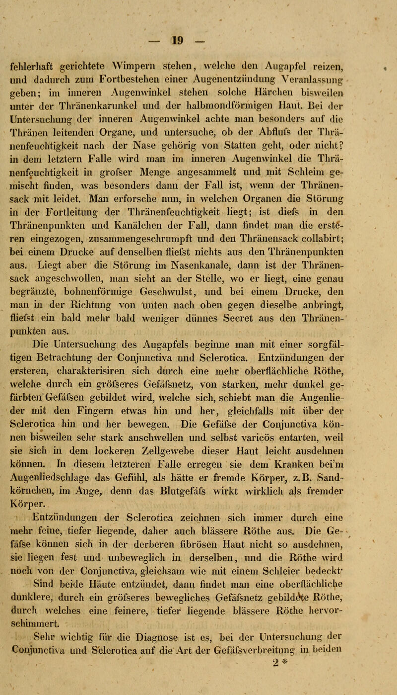 fehlerhaft gerichtete Wimpern stehen, welche den Augapfel reizen, und dadurch zum Fortbestehen einer Augcnentzündung Veranlassung geben; im inneren Augenwinkel stehen solche Härchen bisweilen unter der Thränenkariinkel und der halbmondförmigen Haut, Bei der Untersuchung der inneren Augenwinkel achte man besonders auf die Tliränen leitenden Organe, und untersuche, ob der Abflufs der Thrä- nenfeuchtigkeit nach der Nase gehörig von Statten geht, oder nicht? in dem letztern Falle wird man im inneren Augenwinkel die Thrä- nenfeuchtigkeit in grofser Menge angesammelt und mit Schleim ge- mischt finden, was besonders dann der Fall ist, wenn der Thränen- sack mit leidet. Man erforsche nun, in welchen Organen die Störung in der Fortleitung der Thränenfeuchtigkeit liegt; ist diefs in den Thränenpunkten und Kanälchen der Fall, dann findet man die erste- ren eingezogen, zusammengeschrumpft und den Thränensack collabirt; bei einem Drucke auf denselben fliefst nichts aus den Thränenpunkten aus. Liegt aber die Störung im Nasenkanale, dann ist der Thränen- sack angeschwollen, man sieht an der Stelle, wo er liegt, eine genau begränzte, bohnenförmige Geschwulst, und bei einem Drucke, den man in der Richtung von unten nach oben gegen dieselbe anbringt, fliefst ein bald mehr bald weniger dünnes Secret aus den Thränen- punkten aus. Die Untersuchung des Augapfels beginne man mit einer sorgfäl- tigen Betrachtung der Conjunctiva und Sclerotica. Entzündungen der ersteren, charakterisiren sich durch eine mehr oberflächliche Röthe, welche durch ein gröfseres Gefäfsnetz, von starken, mehr dunkel ge- färbten' Gefäfsen gebildet wird, welche sich, schiebt man die Augenlie- der mit den Fingern etwas hin und her, gleichfalls mit über der Sclerotica hin und her bewegen. Die Gefäfse der Conjunctiva kön- nen bisweilen sehr stark anschwellen und selbst varicös entarten, weil sie sich in dem lockeren Zellgewebe dieser Haut leicht ausdehnen können. In diesem letzteren Falle erregen sie dem Kranken bei'm Augenliedschlage das Gefühl, als hätte er fremde Körper, z.B. Sand- körnchen, im Auge, denn das Blutgefafs wirkt wirklich als fremder Körper. Entzündungen der Sclerotica zeichnen sich immer durch eine mehr feine, tiefer liegende, daher auch blassere Röthe aus. Die Ge- fäfse können sich in der derberen fibrösen Haut nicht so ausdehnen, sie liegen fest und unbeweglich in derselben, und die Röthe wird noch von der Conjunctiva, gleichsam wie mit einem Schleier bedeckt- Sind beide Häute entzündet, dann findet man eine oberflächliche dunklere, durch ein gröfseres bewegliches Gefäfsnetz gebildete Röthe, durch welches eine feinere, tiefer liegende blassere Röthe hervor- schimmert. Sehr wichtig für die Diagnose ist es, bei der Untersuchung der Conjunctiva und S'clerotica auf die Art der Gefäfsverbreitung in beiden 2*