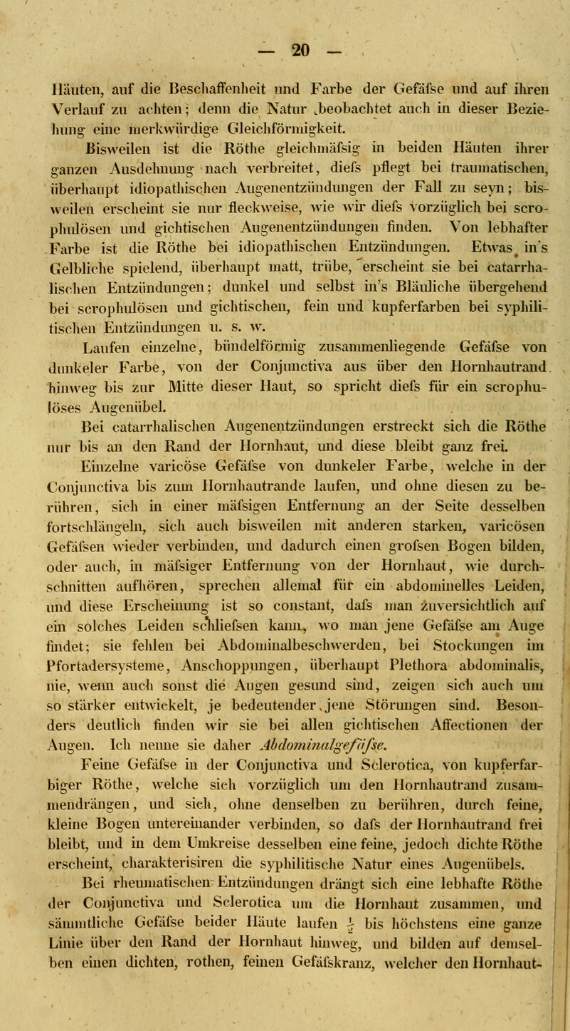 Häuten, auf die Beschaffenheit und Farbe der Gefafse und auf ihren Verlauf zu achten; denn die Natur .beobachtet auch in dieser Bezie- hung eine merkwürdige Gleichförmigkeit. Bisweilen ist die Röthe gleichmäfsig in beiden Häuten ihrer ganzen Ausdehnung nach verbreitet, diefs pflegt bei traumatischen, überhaupt idiopathischen Augenentziindungen der Fall zu seyn; bis- weilen erscheint sie nur fleckweise, wie wir diefs vorzüglich bei scro- phulösen und gichtischen Augenentzündungen finden. Von lebhafter Farbe ist die Röthe bei idiopathischen Entzündungen. Etwas# ins Gelbliche spielend, überhaupt matt, trübe, 'erscheint sie bei catarrha- lisehen Entzündungen; dunkel und selbst in's Bläuliche übergehend bei scrophulösen und gichtischen, fein und kupferfarben bei syphili- tischen Entzündungen u. s. w. Laufen einzelne, bündeiförmig zusammenliegende Gefafse von dunkeler Farbe, von der Conjunctiva aus über den Hornhautrand hinweg bis zur Mitte dieser Haut, so spricht diefs für ein scrophu- löses Augenübel. Bei catarrhalischen Augenentzündungen erstreckt sich die Röthe nur bis an den Rand der Hornhaut, und diese bleibt ganz frei. Einzelne varicöse Gefafse von dunkeler Farbe, welche in der Conjunctiva bis zum Hornhautrande laufen, und ohne diesen zu be- rühren, sich in einer mäfsigen Entfernung an der Seite desselben fortschlängeln, sich auch bisweilen mit anderen starken, varicösen Gefäfsen wieder verbinden, und dadurch einen grofsen Bogen bilden, oder auch, in mäfsiger Entfernung von der Hornhaut, wie durch- schnitten aufhören, sprechen allemal für ein abdominelles Leiden, und diese Erscheinung ist so constant, dafs man zuversichtlich auf ein solches Leiden scldiefsen kann, wo man jene Gefafse am Auge findet; sie fehlen bei Abdominalbeschwerden, bei Stockungen im Pfortadersysteme, Anschoppungen, überhaupt Plethora abdominalis, nie, wenn auch sonst die Augen gesund sind, zeigen sich auch um so stärker entwickelt, je bedeutender Jene Störungen sind. Beson- ders deutlich finden wir sie bei allen gichtischen Affectionen der Augen. Ich nenne sie daher Abdominalgefäfse. Feine Gefafse in der Conjunctiva und Sclerotica, von kupferfar- biger Röthe, welche sieh vorzüglich um den Hornhautrand zusam- mendrängen, und sieh, ohne denselben zu berühren, durch feine, kleine Bogen untereinander verbinden, so dafs der Hornhautrand frei bleibt, und in dem Umkreise desselben eine feine, jedoch dichte Röthe erscheint, charakterisiren die syphilitische Natur eines Augenübels. Bei rheumatischen Entzündungen drängt sich eine lebhafte Röthe der Conjunctiva und Sclerotica um die Hornhaut zusammen, und sämmtliehe Gefafse beider Häute laufen £ bis höchstens eine ganze Linie über den Rand der Hornhaut hinweg, und bilden auf demsel- ben einen dichten, rothen, feinen Gefäfskranz, welcher den Hornhaut-