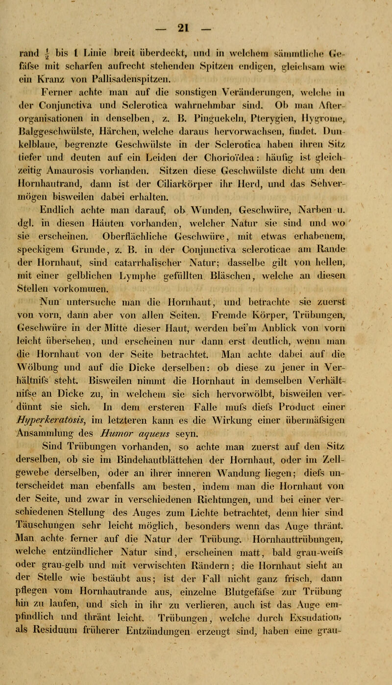 rand £ bis l Linie breit überdeckt, und in welchem sämmtliche Ge fiifse mit scharfen aufrecht stehenden Spitzen endigen, gleichsam wie ein Kranz von Pallisadenspitzen. Ferner achte mau auf die sonstigen Veränderungen, weicht- in der Oonjunetiva und Sclerotica wahrnehmbar sind. Ob man After- organisationen in denselben, z. B. Pinguekeln, Pterygien, Hygrome, BalggeSChwülste, Härchen, welche daraus hervorwachsen, findet. Dun- kelblaue, begrenzte Geschwülste in der Sclerotica haben ihren Sitz tiefer und deuten auf ein Leiden der ChorioYdea: häutig ist gleich zeitig Amaurosis vorhanden. Sitzen diese Geschwülste dicht um den Hornhautrand, dann ist der Ciliarkörper ihr Herd, und das Sehver- mögen bisweilen dabei erhalten. Endlich achte man darauf, ob Wunden, Geschwüre, Narben u. dgl. in diesen Häuten vorhanden, welcher Natur sie sind und wo sie erscheinen. Oberflächliche Geschwüre, mit etwas erhabenem, speckigem Grunde, z. B. in der Oonjunetiva scleroticae am Rande der Hornhaut, sind catarrhalischer Natur; dasselbe gilt von hellen, mit einer gelblichen Lymphe gefüllten Bläschen, welche an diesen Stellen vorkommen. Nun untersuche man die Hornhaut, und betrachte sie zuerst von vorn, dann aber von allen Seiten. Fremde Körper, Trübungen, Geschwüre in der Mitte dieser Haut, werden bei'm Anblick von vorn leicht übersehen, und erscheinen nur dann erst deutlich, wenn man die Hornhaut von der Seite betrachtet. Man achte dabei auf die Wölbung und auf die Dicke derselben: ob diese zu jener in Ver- hältnifs steht. Bisweilen nimmt die Hornhaut in demselben Verhält- nifse au Dicke zu, in welchem sie sich hervorwölbt, bisweilen ver- dünnt sie sich. In dem ersteren Falle mufs diefs Product einer Hyperkeratosis, im letzteren kann es die Wirkung einer übermäfsigen Ansammlung des Humor aqueus seyn. Sind Trübungen vorhanden, so achte man zuerst auf den Sitz derselben, ob sie im Bindehautblättchen der Hornhaut, oder im Zell- gewebe derselben, oder an ihrer inneren Wandung liegen; diefs un- terscheidet man ebenfalls am besten, indem man die Hornhaut von der Seite, und zwar in verschiedenen Richtungen, und bei einer ver- schiedenen Stellung des Auges zum Lichte betrachtet, denn hier sind Täuschungen sehr leicht möglich, besonders wenn das Auge thränt. Man achte ferner auf die Natur der Trübung. Hornhauttrübungen, welche entzündlicher Natur sind, erscheinen matt, bald grau-weifs oder grau-gelb und mit verwischten Rändern; die Hornhaut sieht an der Stelle wie bestäubt aus; ist der Fall nicht ganz frisch, daun pflegen vom Hornhautrande aus, einzelne Blutgefäfse zur Trübung hin zu laufen, und sich in ihr zu verlieren, auch ist das Auge em- pfindlich und thränt leicht. Trübungen, welche durch Exsudation, als Residuum früherer Entzündungen erzeugt sind, haben eine grau-