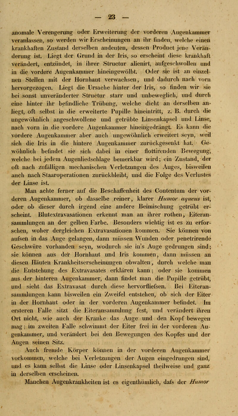 anomale Verengerung oder Erweiterung der vorderen Augenkammer veranlassen, so werden wir Erscheinungen an ihr finden, welche <iiicji krankhaften Zustand derselben andeuten, dessen Product jene Verän- derung ist. Liegt der Grund in der Iris, so erscheint diese krankhaft verändert, entzündet, in ihrer Structur alienirt, aufgeschwollen und in die vordere Augenkammer hineingewölbt. Oder sie ist an einzel- nen Stellen mit der Hornhaut verwachsen, und dadurch nach vorn hervorgezogen. Liegt die Ursache hinter der Iris, so finden wir sie bei sonst unveränderter Structur starr und unbeweglich, und durch eine hinter ihr befindliche Trübung, welche dicht an derselben an- liegt, oft selbst in die erweiterte Pupille hineintritt, z. B. durch die ungewöhnlich angeschwollene und getrübte Linsenkapsel und Linse, nach vorn in die vordere Augenkammer hineingedrängt. Es kann die vordere Augenkammer aber auch ungewöhnlich erweitert seyn, weil sich die Iris in die hintere Augenkammer zurückgesenkt hat. Ge- wöhnlich befindet sie sich dabei in einer flottirenden Bewegung, welche bei jedem Augenliedschlage bemerkbar wird; ein Zustand, der oft nach zufälligen mechanischen Verletzungen des Auges, bisweilen auch nach Staaroperationen zurückbleibt, und die Folge des Verlustes der Linse ist. Man achte ferner auf die Beschaffenheit des Contentum der vor- deren Augenkammer, ob dasselbe .reiner, klarer Humor aqueus ist, oder ob dieser durch irgend eine andere Beimischung getrübt er- scheint. Blutextravasationen erkennt man an ihrer rothen, Eiteran- sammlungen an der gelben Farbe. Besonders wichtig ist es zu erfor- schen, woher dergleichen Extravasationen kommen. Sie können von aufsen in das Auge gelangen, dann müssen Wunden oder penetrirende Geschwüre vorhanden seyn, wodurch sie in's Auge gedrungen sind; sie können aus der Hornhaut und Iris kommen, dann müssen an diesen Häuten Krankheitserscheinungen obwalten, durch welche man die Entstehung des Extravasates erklären kann; oder sie kommen aus der hinteren Augenkammer, dann findet man die Pupille getrübt, und sieht das Extravasat durch diese hervorfliefsen. Bei Eiteran- sammlungen kann bisweilen ein Zweifel entstehen, ob sich der Eiter in der Hornhaut oder in der vorderen Augenkammer befindet. Im ersteren Falle sitzt die Eiteransammlung fest, und verändert ihren Ort nicht, wie auch der Kranke das Auge und den Kopf bewegen mag; im zweiten Falle schwimmt der Eiter frei in der vorderen Au- genkammer, und verändert bei den Bewegungen des Kopfes und der Augen seinen Sitz. Auch fremde Körper können in der vorderen Augenkammer vorkommen, welche bei Verletzungen der Augen eingedrungen sind, und es kann selbst die Linse oder Linsenkapsel theilweise und ganz in derselben erscheinen. Manchen Augenkrankheiten ist es eigenthümlich, dafs der Humor