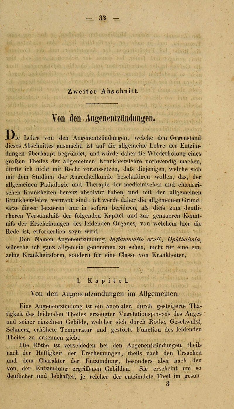 Zweiter Abschnitt. Von den Augenentzündungen. Di Fie Lehre von den Augenentzündungen, welche den Gegenstand dieses Abschnittes .ausmacht, ist auf die allgemeine Lehre der Entzün- dungen überhaupt begründet, und würde daher die Wiederholung eines grofsen Theiles der allgemeinen Krankheitslehre nothwendig machen, dürfte ich nicht mit Recht voraussetzen, dafs diejenigen, welche sich mit dem Studium der Augenheilkunde beschäftigen wollen, das, der allgemeinen Pathologie und Therapie der medicinischen und chirurgi- schen Krankheiten bereits absolvirt haben, und mit der allgemeinen Krankheitslehre vertraut sind; ich werde daher die allgemeinen Grund- sätze dieser letzteren nur in sofern berühren, als diefs zum deutli- cheren Verständnifs der folgenden Kapitel und zur genaueren Kennt- nifs der Erscheinungen des leidenden Organes, von welchem hier die Rede ist, erforderlich seyn wird. Den Namen Augenentzündung, Inßammatio oculi, Ophthalmia, wünsche ich ganz allgemein genommen zu sehen, nicht für eine ein- zelne Krankheitsform, sondern für eine Ciasse von Krankheiten, I. Kapitel. Von den Augenentzündungen im Allgemeinen. Eine Augenentzündung ist ein anomaler, durch gesteigerte Thä- tigkeit des leidenden Theiles erzeugter Vegetationsprocefs des Auges und seiner einzelnen Gebilde, welcher sich durch Röthe, Geschwulst, Schmerz, erhöhete Temperatur und gestörte Function des leidenden Theiles zu erkennen giebt. Die Röthe ist verschieden bei den Augenentzündungen, theils nach der Heftigkeit der Erscheinungen, theils nach den Ursachen und dem Charakter der Entzündung, besonders aber nach den von der Entzündung ergriffenen Gebilden. Sie erscheint um so deutlicher und lebhafter, je reicher der entzündete Theil im gesun- 3