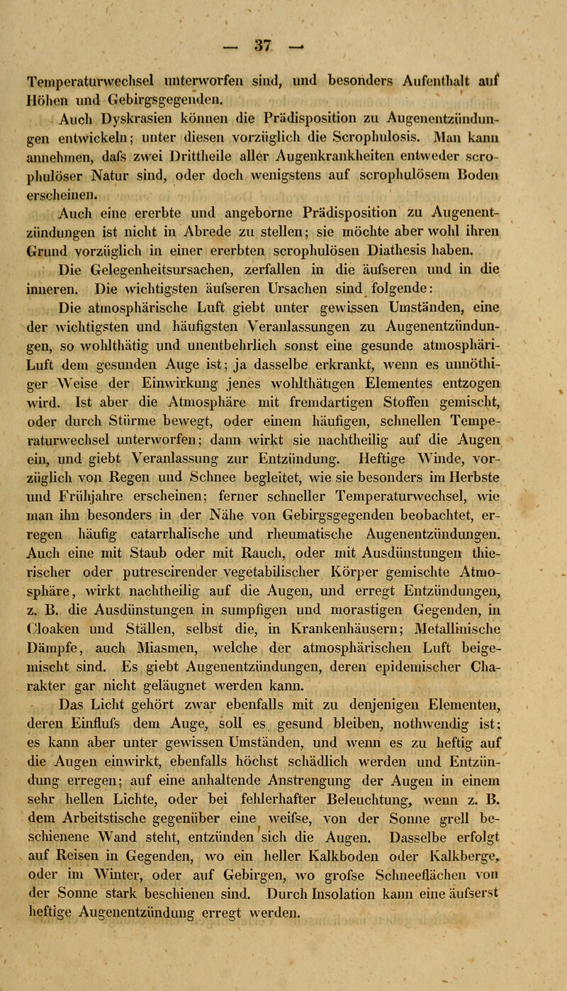 Temperaturwechsel unterworfen sind, und besonders Aufenthalt auf Höhen und Gebirgsgegenden. Auch Dyskrasien können die Prädisposition zu Augenentzündun- gen entwickeln; unter diesen vorzüglich die Scrophulosis. Man kann annehmen, dafs zwei Drittheile aller Augenkrankheiten entweder scro- phulöser Natur sind, oder doch wenigstens auf scrophulösem Boden erscheinen. Auch eine ererbte und angeborne Prädisposition zu Augenent- ziindungen ist nicht in Abrede zu stellen; sie möchte aber wohl ihren Grund vorzüglich in einer ererbten scrophulösen Diathesis haben. Die Gelegenheitsursachen, zerfallen in die äufseren und in die inneren. Die wichtigsten äufseren Ursachen sind folgende: Die atmosphärische Luft giebt unter gewissen Umständen, eine der wichtigsten und häufigsten Veranlassungen zu Augenentzündun- gen, so wohlthätig und unentbehrlich sonst eine gesunde atmosphäri- Luft dem gesunden Auge ist; ja dasselbe erkrankt, wenn es unnöthi- ger Weise der Einwirkung jenes wohlthätigen Elementes entzogen wird. Ist aber die Atmosphäre mit fremdartigen Stoffen gemischt, oder durch Stürme bewegt, oder einem häufigen, schnellen Tempe- raturwechsel unterworfen; dann wirkt sie nachtheilig auf die Augen ein, und giebt Veranlassung zur Entzündung. Heftige Winde, vor- züglich von Regen und Schnee begleitet, wie sie besonders im Herbste und Frühjahre erscheinen; ferner schneller Temperaturwechsel, wie man ihn besonders in der Nähe von Gebirgsgegenden beobachtet, er- regen häufig catarrhalische und rheumatische Augenentzündungen. Auch eine mit Staub oder mit Rauch, oder mit Ausdünstungen thie- rischer oder putrescirender vegetabilischer Körper gemischte Atmo- sphäre, wirkt nachtheilig auf die Augen, und erregt Entzündungen, z. B. die Ausdünstungen in sumpfigen und morastigen Gegenden, in Cloaken und Ställen, selbst die, in Krankenhäusern; Metallmische Dämpfe, auch Miasmen, welche der atmosphärischen Luft beige- mischt sind. Es giebt Augenentzündungen, deren epidemischer Cha- rakter gar nicht geläugnet werden kami. Das Licht gehört zwar ebenfalls mit zu denjenigen Elementen, deren Einflufs dem Auge, soll es gesund bleiben, nothwendig ist: es kann aber unter gewissen Umständen, und wenn es zu heftig auf die Augen einwirkt, ebenfalls höchst schädlich werden und Entzün- dung erregen; auf eine anhaltende Anstrengung der Augen in einem sehr hellen Lichte, oder bei fehlerhafter Beleuchtung, wenn z. B. dem Arbeitstische gegenüber eine weifse, von der Sonne grell be- schienene Wand steht, entzünden sich die Augen. Dasselbe erfolgt auf Reisen in Gegenden, wo ein heller Kalkboden oder Kalkberge, oder im Winter, oder auf Gebirgen, wo grofse Schneeflächen von der Sonne stark beschienen sind. Durch Insolation kann eine äufserst heftige Augenentzündung erregt werden.